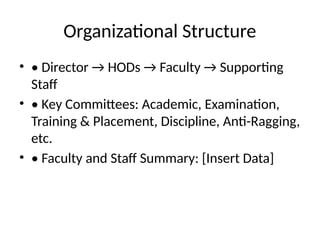 Organizational Structure
• • Director → HODs → Faculty → Supporting
Staff
• • Key Committees: Academic, Examination,
Training & Placement, Discipline, Anti-Ragging,
etc.
• • Faculty and Staff Summary: [Insert Data]
 