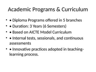 Academic Programs & Curriculum
• • Diploma Programs offered in 5 branches
• • Duration: 3 Years (6 Semesters)
• • Based on AICTE Model Curriculum
• • Internal tests, sessionals, and continuous
assessments
• • Innovative practices adopted in teaching-
learning process.
 