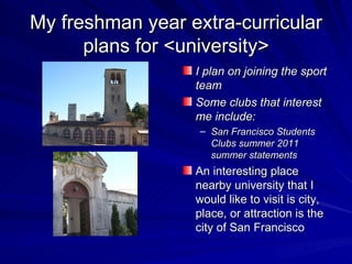 My freshman year extra-curricular
      plans for <university>
                  I plan on joining the sport
                  team
                  Some clubs that interest
                  me include:
                   – San Francisco Students
                     Clubs summer 2011
                     summer statements
                  An interesting place
                  nearby university that I
                  would like to visit is city,
                  place, or attraction is the
                  city of San Francisco
 