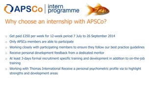 Why choose an internship with APSCo?
o Get paid £250 per week for 12-week period 7 July to 26 September 2014
o Only APSCo members are able to participate
o Working closely with participating members to ensure they follow our best practice guidelines
o Receive personal development feedback from a dedicated mentor
o At least 3-days formal recruitment specific training and development in addition to on-the-job
training
o Working with Thomas International Receive a personal psychometric profile via to highlight
strengths and development areas

 