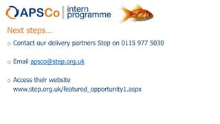 Next steps…
o Contact our delivery partners Step on 0115 977 5030
o Email apsco@step.org.uk
o Access their website
www.step.org.uk/featured_opportunity1.aspx

 