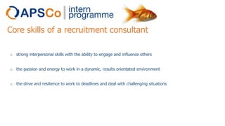 Core skills of a recruitment consultant
o strong interpersonal skills with the ability to engage and influence others
o the passion and energy to work in a dynamic, results orientated environment
o the drive and resilience to work to deadlines and deal with challenging situations

 