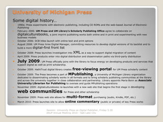 University of Michigan Press
Some digital history…
   1990s: Press experiments with electronic publishing, including CD ROMs and the web-based Journal of Electronic
    Publishing
   February 2006: UM Press and UM Library’s Scholarly Publishing Office agree to collaborate on
    digitalculturebooks,         a joint imprint publishing works both online and in print and experimenting with new
    business models
   October 2006: DCB titles launch with online text and print options
   August 2008: UM Press hires Digital Manager, committing resources to develop digital versions of its backlist and to
    build a more   digital-first front list
   October 2008: Press launches investigation into    XML as a way to support digital migration of content
   April 2009: Press products enter into digital distribution and dissemination paths via third-party distribution

   July 2009: UM Press officially joins with the library to focus energy on developing products and services that
    support digital as well as print scholarship.

                                              free-viewing portal for UM Press scholarly content
    October 2009: HathiTrust digital library creates

   October 2009: The Press becomes a part of MPublishing, a University of Michigan Library organization
    dedicated to disseminating scholarly works in all formats and to bring scholarly publishing communities at the library
    and across the university together in close collaboration and partnership. Library appoints Maria Bonn as Associate
    University Librarian for Publishing to oversee and guide MPublishing operations
   November 2009: digitalculturebooks re-launches with a new web site that begins the first stage in developing

    web communities                           for Press and other scholarship

   November 2009: Press web site allows for        multi-format         purchasing (audio, Kindle, PDF, etc.)

   March 2010: Press launches site to allow   online commentary                (public or private) of key Press works


                              Session: University Press as Digital Publisher, Friday 3:30
                              AAUP Annual Meeting 2010 - Salt Lake City
 