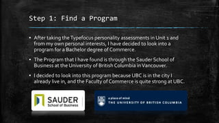 Step 1: Find a Program
▪ After taking the Typefocus personality assessments in Unit 1 and
from my own personal interests, I have decided to look into a
program for a Bachelor degree of Commerce.
▪ The Program that I have found is through the Sauder School of
Business at the University of British Columbia in Vancouver.

▪ I decided to look into this program because UBC is in the city I
already live in, and the Faculty of Commerce is quite strong at UBC.

 