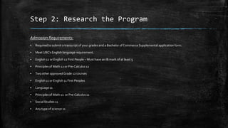 Step 2: Research the Program
Admission Requirements:
▪

Required to submit a transcript of your grades and a Bachelor of Commerce Supplemental application form.

▪

Meet UBC’s English language requirement.

▪

English 12 or English 12 First People – Must have an IB mark of at least 5

▪

Principles of Math 12 or Pre-Calculus 12

▪

Two other approved Grade 12 courses

▪

English 11 or English 11 First Peoples

▪

Language 11

▪

Principles of Math 11 or Pre-Calculus 11

▪

Social Studies 11

▪

Any type of science 11

 