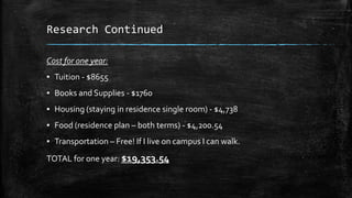 Research Continued
Cost for one year:

▪ Tuition - $8655
▪ Books and Supplies - $1760
▪ Housing (staying in residence single room) - $4,738
▪ Food (residence plan – both terms) - $4,200.54
▪ Transportation – Free! If I live on campus I can walk.
TOTAL for one year: $19,353.54

 
