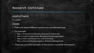 Research Continued
Length of Program:

▪ 4 years
Courses:
▪ There are several different options you can take each year.

▪ For example;
–
–
–
–

Year 1: Introduction to Business, Business Fundamentals
Year 2: Career Fundamentals, Management and Organization
Year 3: Urban Land Economics, Cost accounting
Year 4: Advanced Business logistics, Marketing Management.

▪ These are just a few examples of the courses I would be interested in

 