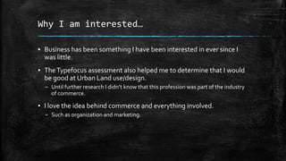 Why I am interested…
▪ Business has been something I have been interested in ever since I
was little.
▪ The Typefocus assessment also helped me to determine that I would
be good at Urban Land use/design.
– Until further research I didn’t know that this profession was part of the industry
of commerce.

▪ I love the idea behind commerce and everything involved.
– Such as organization and marketing.

 