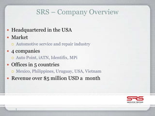 SRS – Company Overview

 Headquartered in the USA
 Market
   Automotive service and repair industry

 4 companies
   Auto Point, iATN, Identifix, MPi

 Offices in 5 countries
   Mexico, Philippines, Uruguay, USA, Vietnam

 Revenue over $5 million USD a month




    1
 