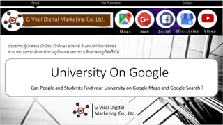 G Viral Digital Marketing Co.,Ltd.
University On Google
Can People and Students Find your University on Google Maps and Google Search ?
ประชาชน ผู้ปกครอง นักเรียน นักศึกษา อาจารย์ ค้นหามหาวิทยาลัยของ
ท่าน พบบนระบบค้นหานาทางกูเกิลแมพ และ ระบบค้นหาของกูเกิลหรือมม่
 