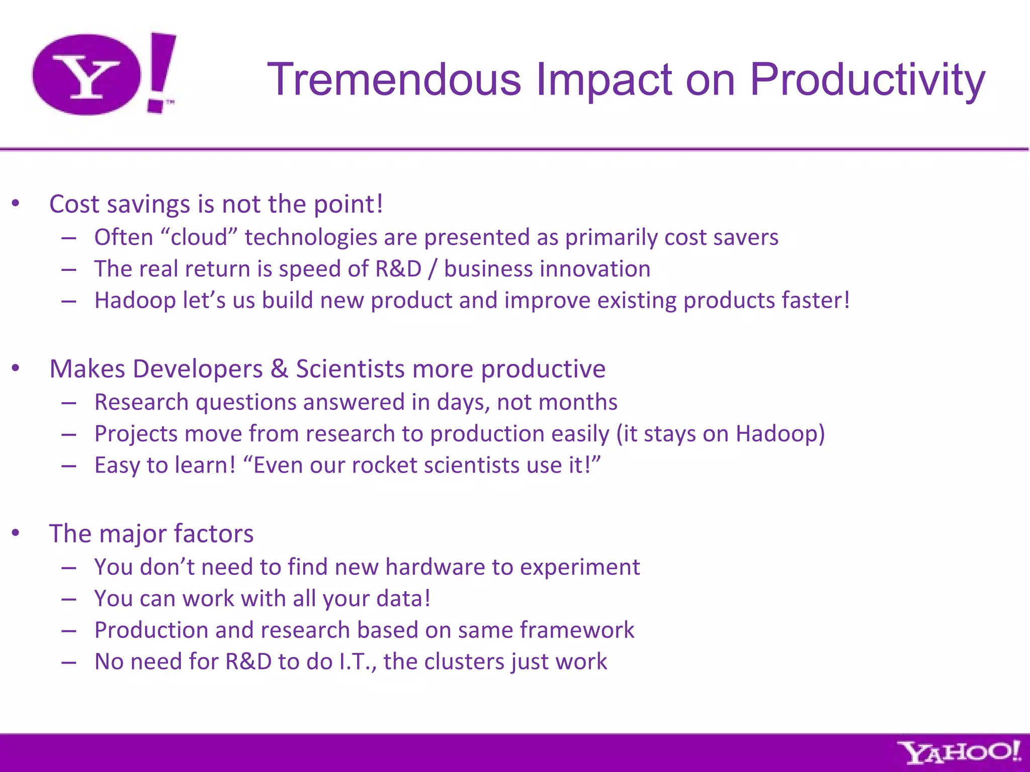Cost savings is not the point! Often “cloud” technologies are presented as primarily cost savers The real return is speed of R&D / business innovation Hadoop let’s us build new product and improve existing products faster! Makes Developers & Scientists more productive Research questions answered in days, not months Projects move from research to production easily (it stays on Hadoop) Easy to learn! “Even our rocket scientists use it!” The major factors You don’t need to find new hardware to experiment You can work with all your data! Production and research based on same framework No need for R&D to do I.T., the clusters just work Tremendous Impact on Productivity 