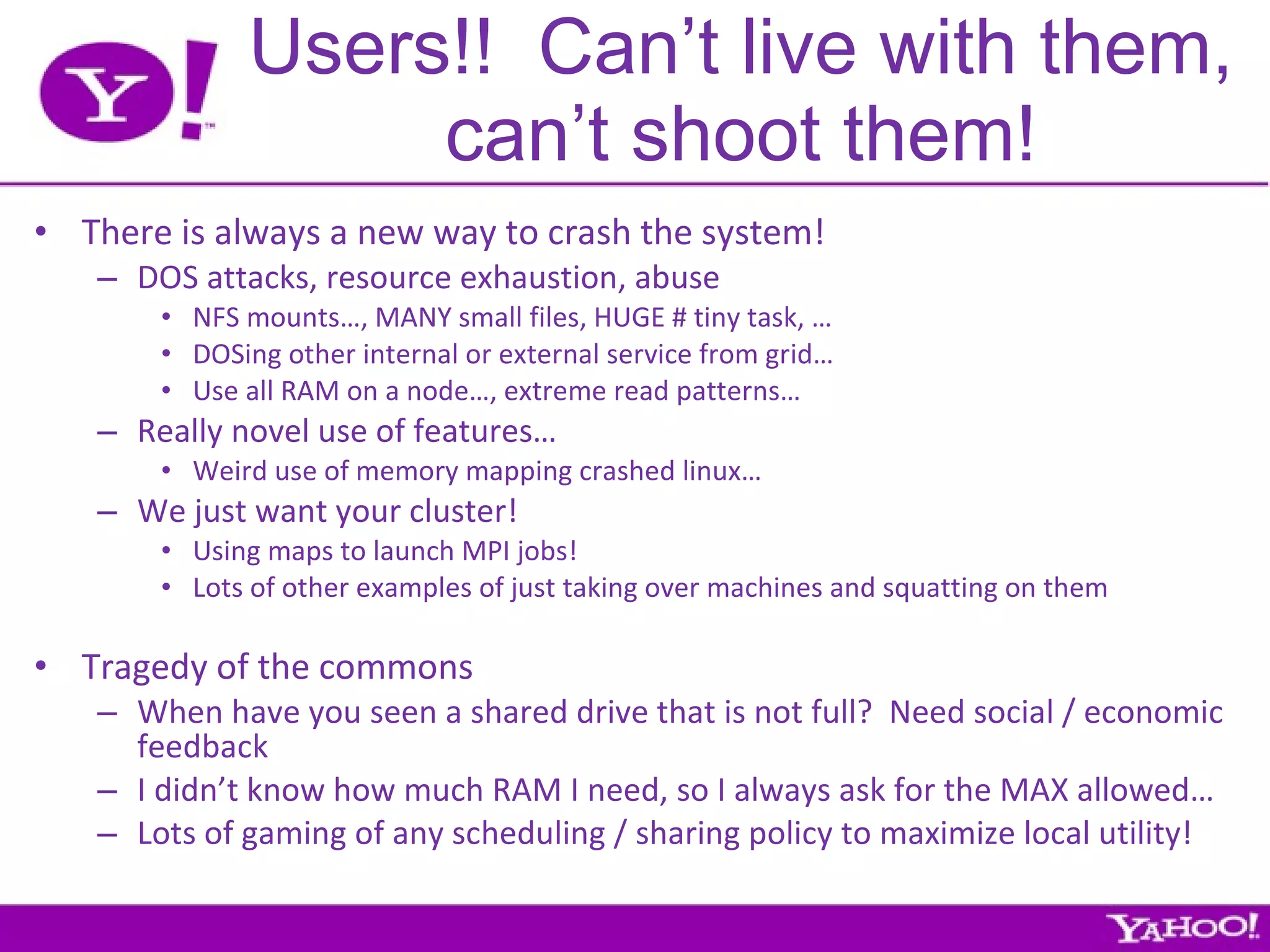 Users!!  Can’t live with them, can’t shoot them! There is always a new way to crash the system! DOS attacks, resource exhaustion, abuse NFS mounts…, MANY small files, HUGE # tiny task, … DOSing other internal or external service from grid… Use all RAM on a node…, extreme read patterns… Really novel use of features… Weird use of memory mapping crashed linux… We just want your cluster! Using maps to launch MPI jobs! Lots of other examples of just taking over machines and squatting on them Tragedy of the commons When have you seen a shared drive that is not full?  Need social / economic feedback I didn’t know how much RAM I need, so I always ask for the MAX allowed… Lots of gaming of any scheduling / sharing policy to maximize local utility! 