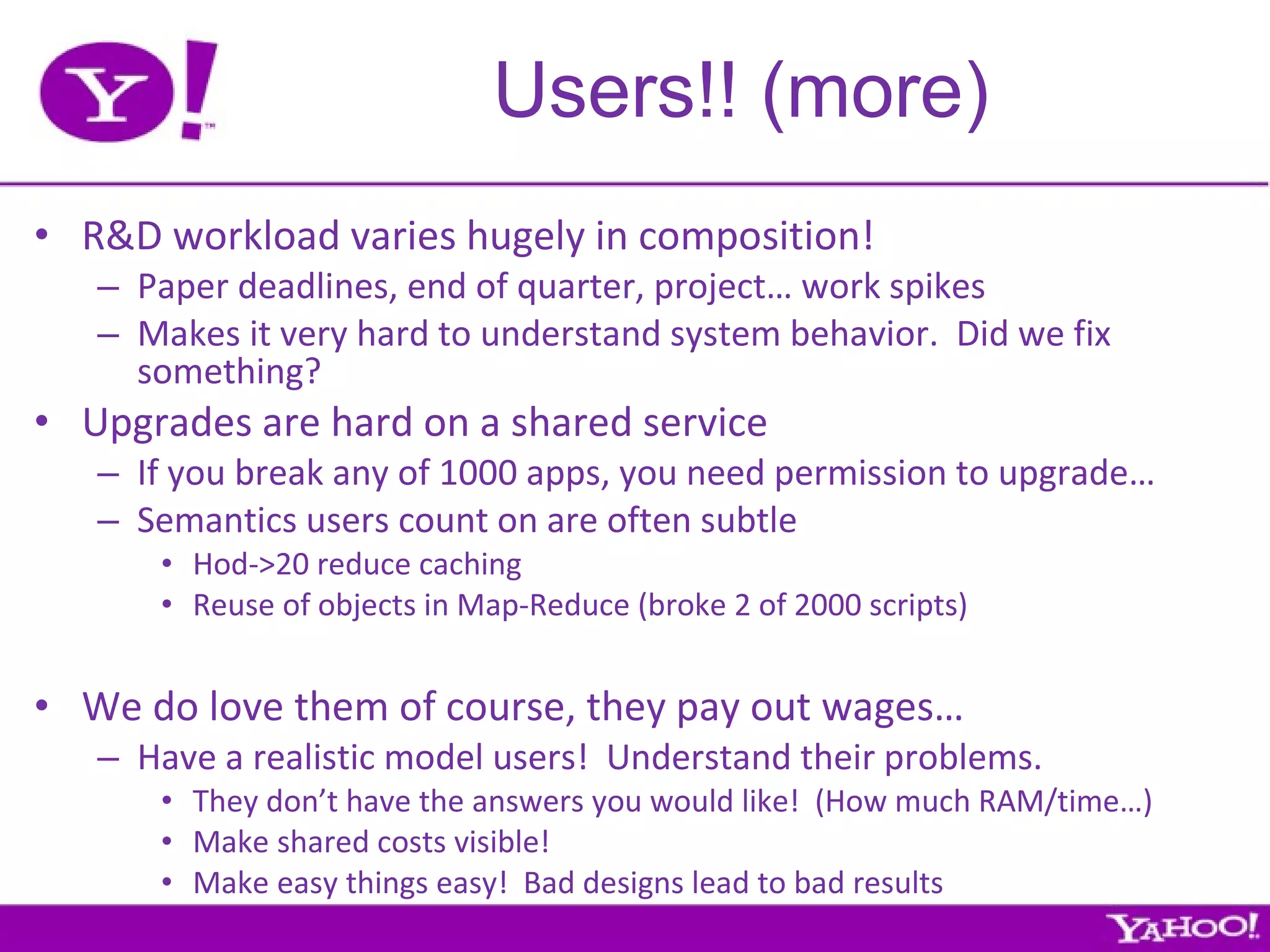 Users!! (more) R&D workload varies hugely in composition! Paper deadlines, end of quarter, project… work spikes Makes it very hard to understand system behavior.  Did we fix something? Upgrades are hard on a shared service If you break any of 1000 apps, you need permission to upgrade… Semantics users count on are often subtle Hod->20 reduce caching Reuse of objects in Map-Reduce (broke 2 of 2000 scripts) We do love them of course, they pay out wages… Have a realistic model users!  Understand their problems. They don’t have the answers you would like!  (How much RAM/time…) Make shared costs visible! Make easy things easy!  Bad designs lead to bad results 