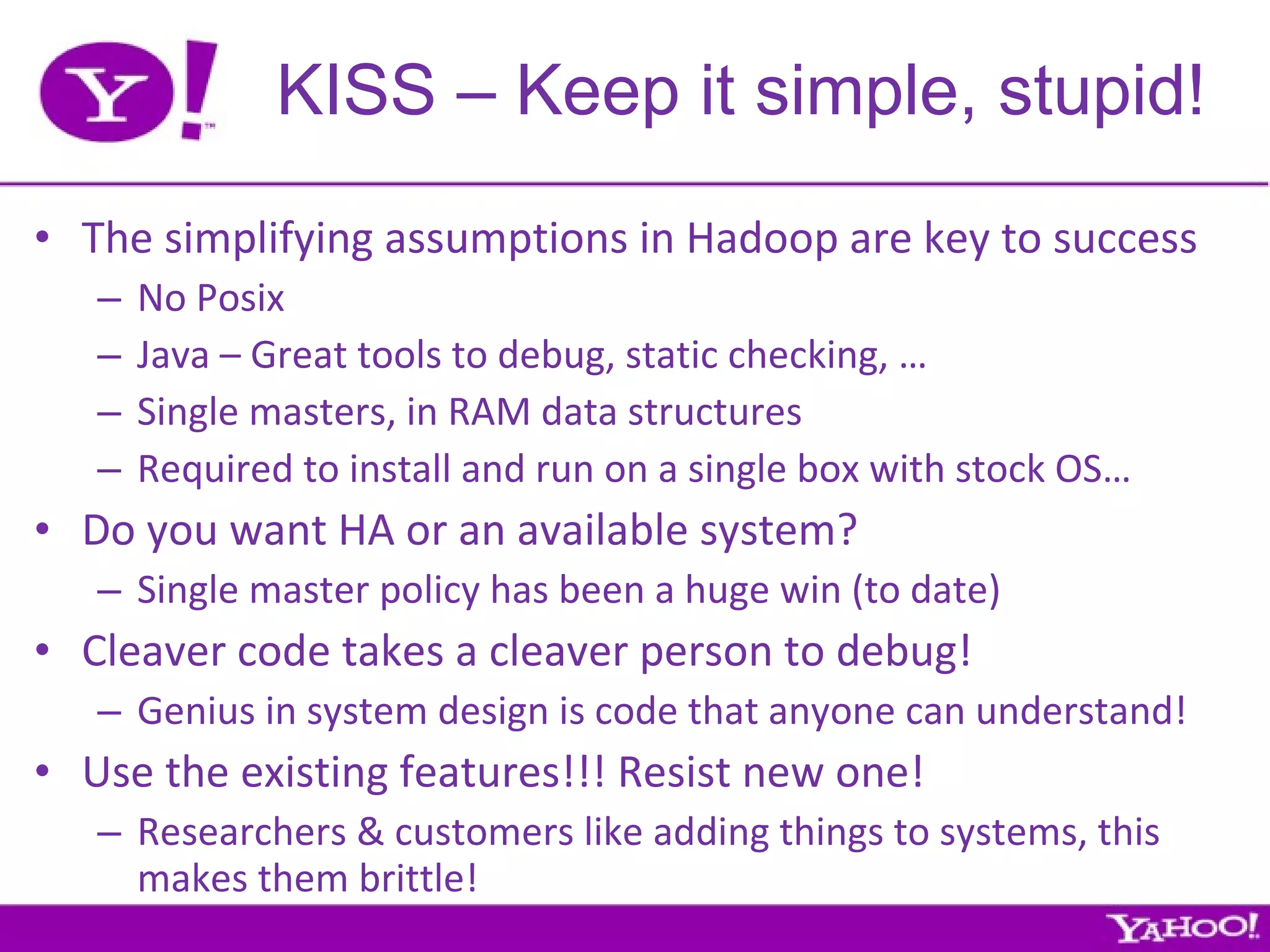 KISS – Keep it simple, stupid! The simplifying assumptions in Hadoop are key to success No Posix Java – Great tools to debug, static checking, … Single masters, in RAM data structures Required to install and run on a single box with stock OS… Do you want HA or an available system? Single master policy has been a huge win (to date) Cleaver code takes a cleaver person to debug! Genius in system design is code that anyone can understand! Use the existing features!!! Resist new one! Researchers & customers like adding things to systems, this makes them brittle! 