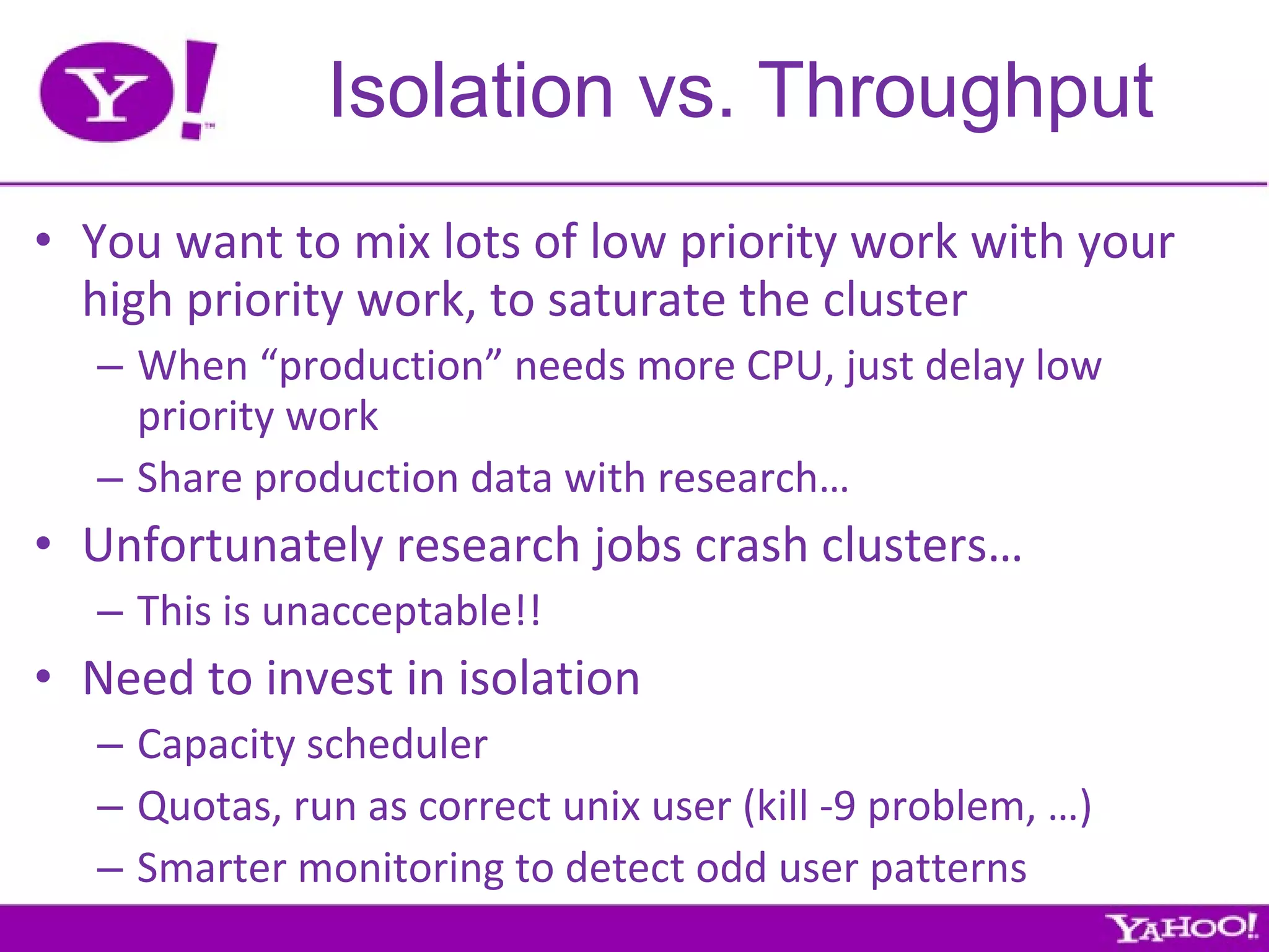 Isolation vs. Throughput You want to mix lots of low priority work with your high priority work, to saturate the cluster When “production” needs more CPU, just delay low priority work Share production data with research… Unfortunately research jobs crash clusters… This is unacceptable!! Need to invest in isolation Capacity scheduler Quotas, run as correct unix user (kill -9 problem, …) Smarter monitoring to detect odd user patterns 