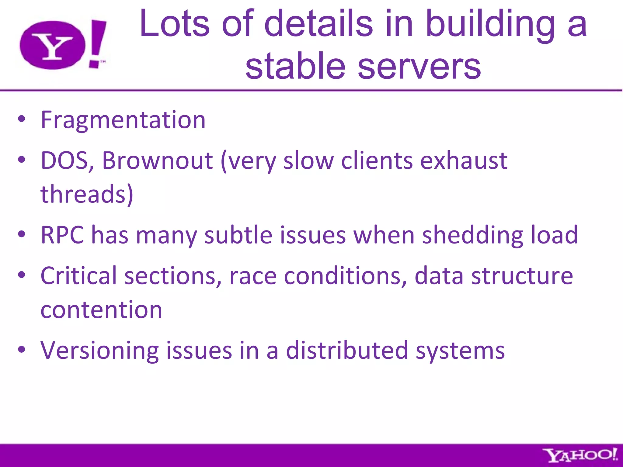 Lots of details in building a stable servers Fragmentation DOS, Brownout (very slow clients exhaust threads) RPC has many subtle issues when shedding load Critical sections, race conditions, data structure contention Versioning issues in a distributed systems 