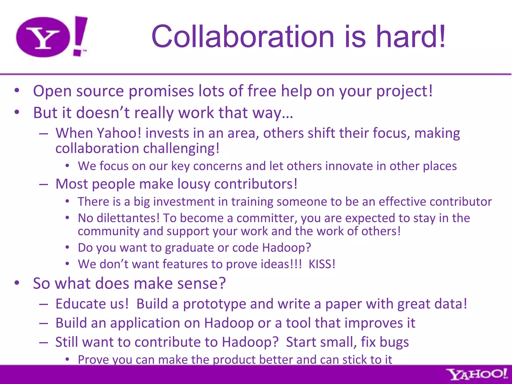 Collaboration is hard! Open source promises lots of free help on your project! But it doesn’t really work that way… When Yahoo! invests in an area, others shift their focus, making collaboration challenging! We focus on our key concerns and let others innovate in other places Most people make lousy contributors! There is a big investment in training someone to be an effective contributor No dilettantes! To become a committer, you are expected to stay in the community and support your work and the work of others! Do you want to graduate or code Hadoop? We don’t want features to prove ideas!!!  KISS! So what does make sense? Educate us!  Build a prototype and write a paper with great data! Build an application on Hadoop or a tool that improves it Still want to contribute to Hadoop?  Start small, fix bugs Prove you can make the product better and can stick to it 