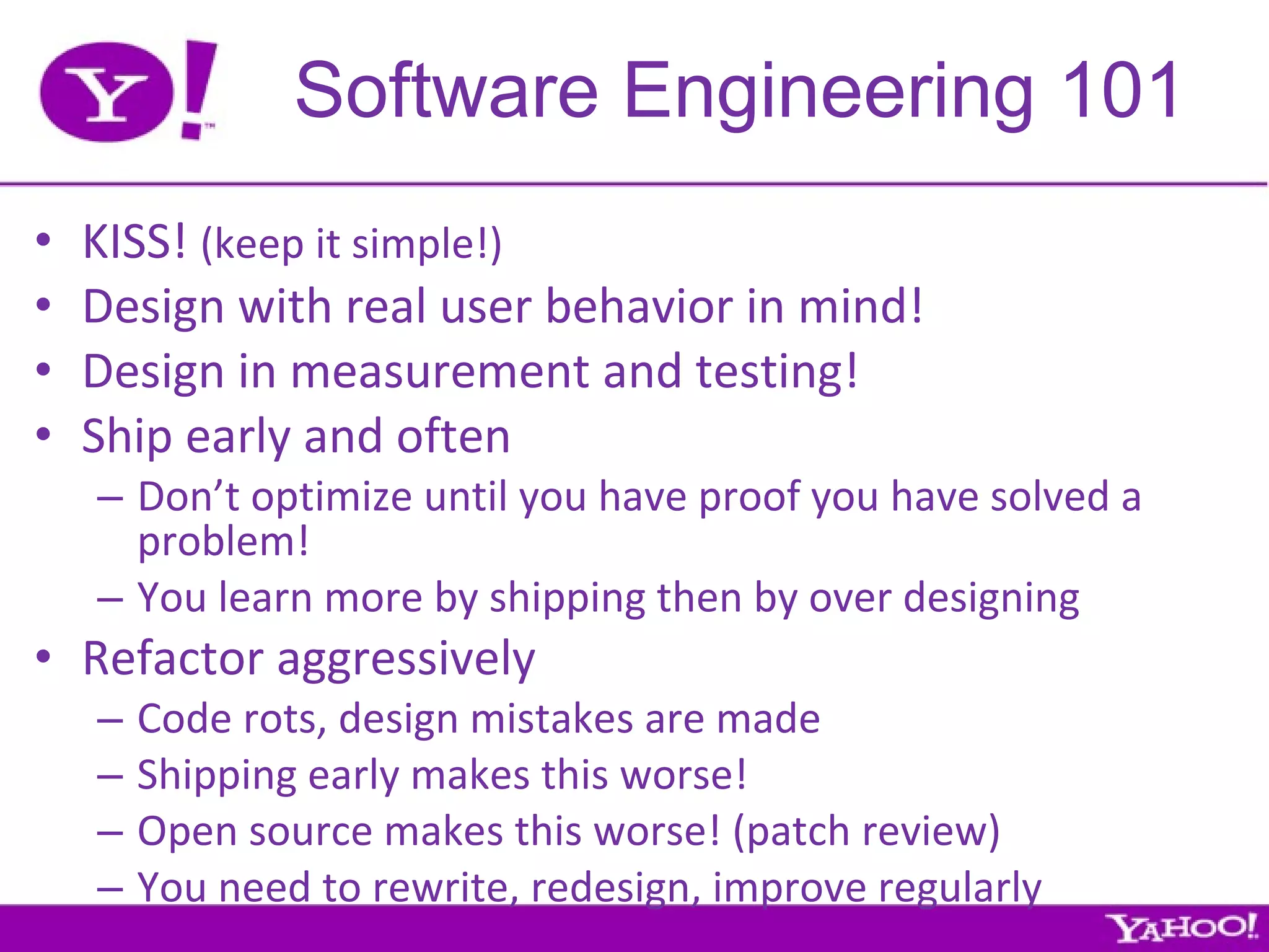 Software Engineering 101 KISS!  (keep it simple!) Design with real user behavior in mind! Design in measurement and testing! Ship early and often Don’t optimize until you have proof you have solved a problem! You learn more by shipping then by over designing Refactor aggressively Code rots, design mistakes are made Shipping early makes this worse! Open source makes this worse! (patch review) You need to rewrite, redesign, improve regularly 