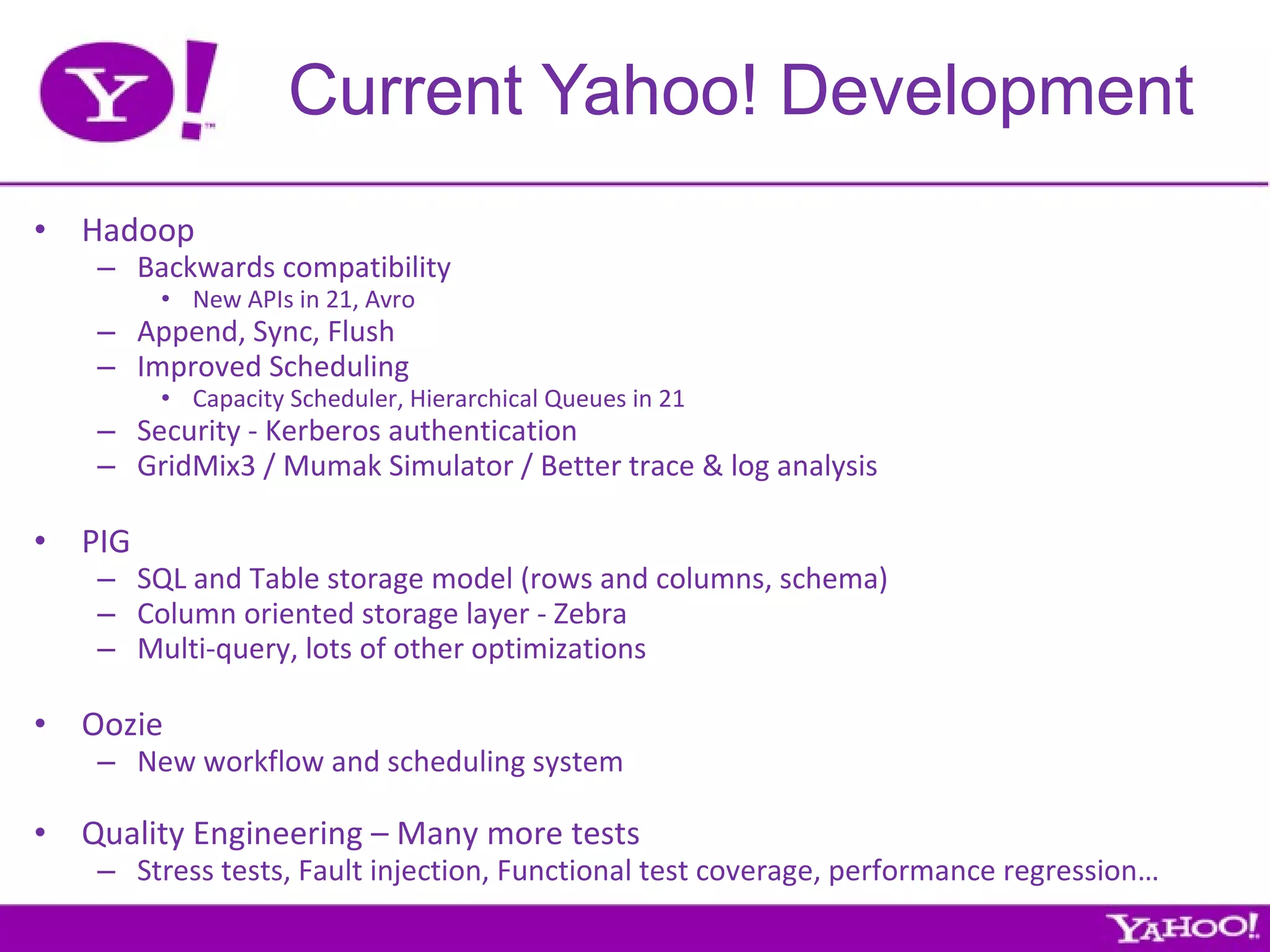Current Yahoo! Development Hadoop Backwards compatibility New APIs in 21, Avro Append, Sync, Flush Improved Scheduling Capacity Scheduler, Hierarchical Queues in 21 Security - Kerberos authentication GridMix3 / Mumak Simulator / Better trace & log analysis  PIG SQL and Table storage model (rows and columns, schema) Column oriented storage layer - Zebra Multi-query, lots of other optimizations Oozie New workflow and scheduling system Quality Engineering – Many more tests Stress tests, Fault injection, Functional test coverage, performance regression… 