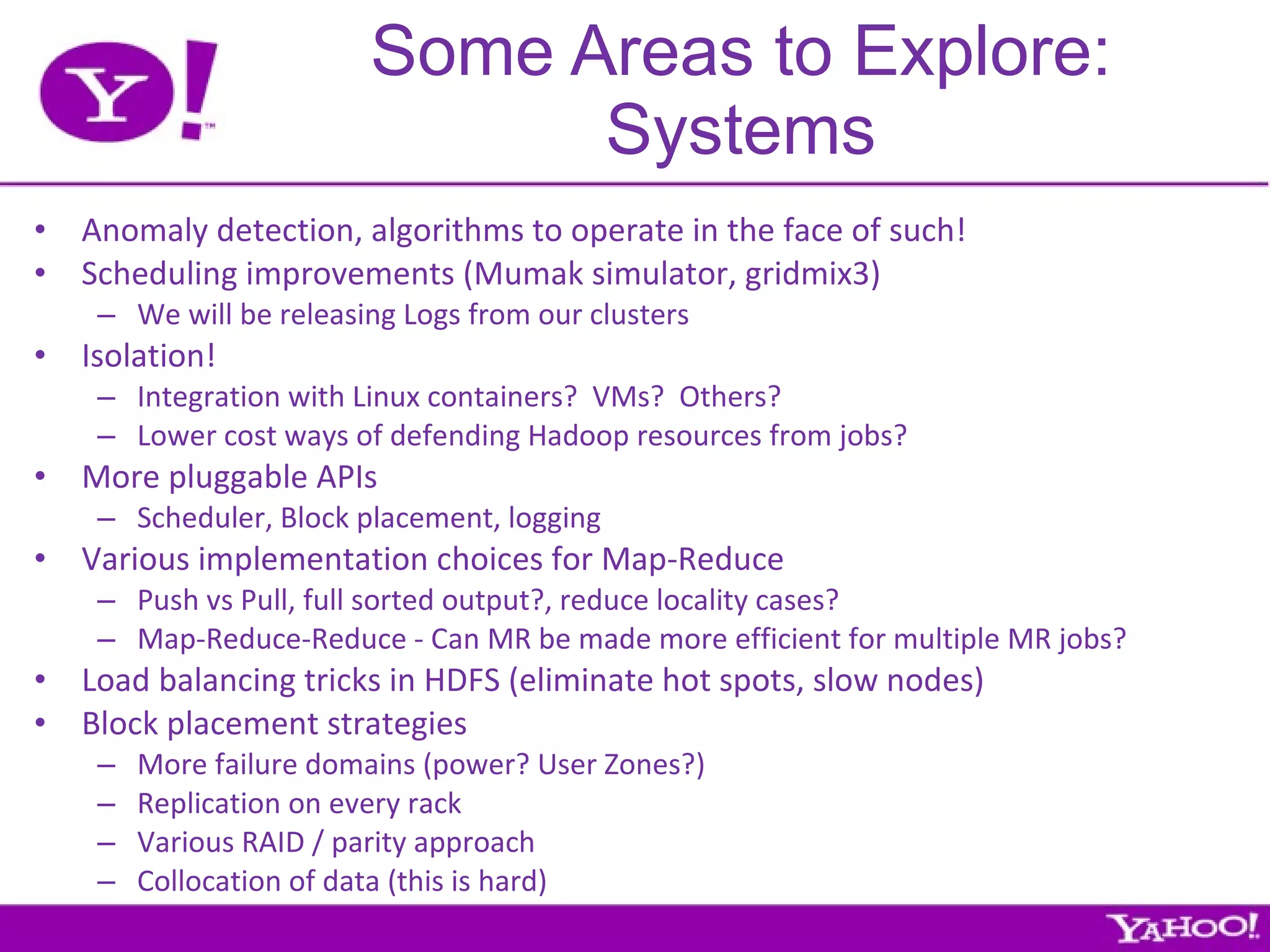 Some Areas to Explore: Systems Anomaly detection, algorithms to operate in the face of such! Scheduling improvements (Mumak simulator, gridmix3) We will be releasing Logs from our clusters Isolation! Integration with Linux containers?  VMs?  Others? Lower cost ways of defending Hadoop resources from jobs? More pluggable APIs Scheduler, Block placement, logging Various implementation choices for Map-Reduce Push vs Pull, full sorted output?, reduce locality cases? Map-Reduce-Reduce - Can MR be made more efficient for multiple MR jobs? Load balancing tricks in HDFS (eliminate hot spots, slow nodes) Block placement strategies More failure domains (power? User Zones?) Replication on every rack Various RAID / parity approach Collocation of data (this is hard) 