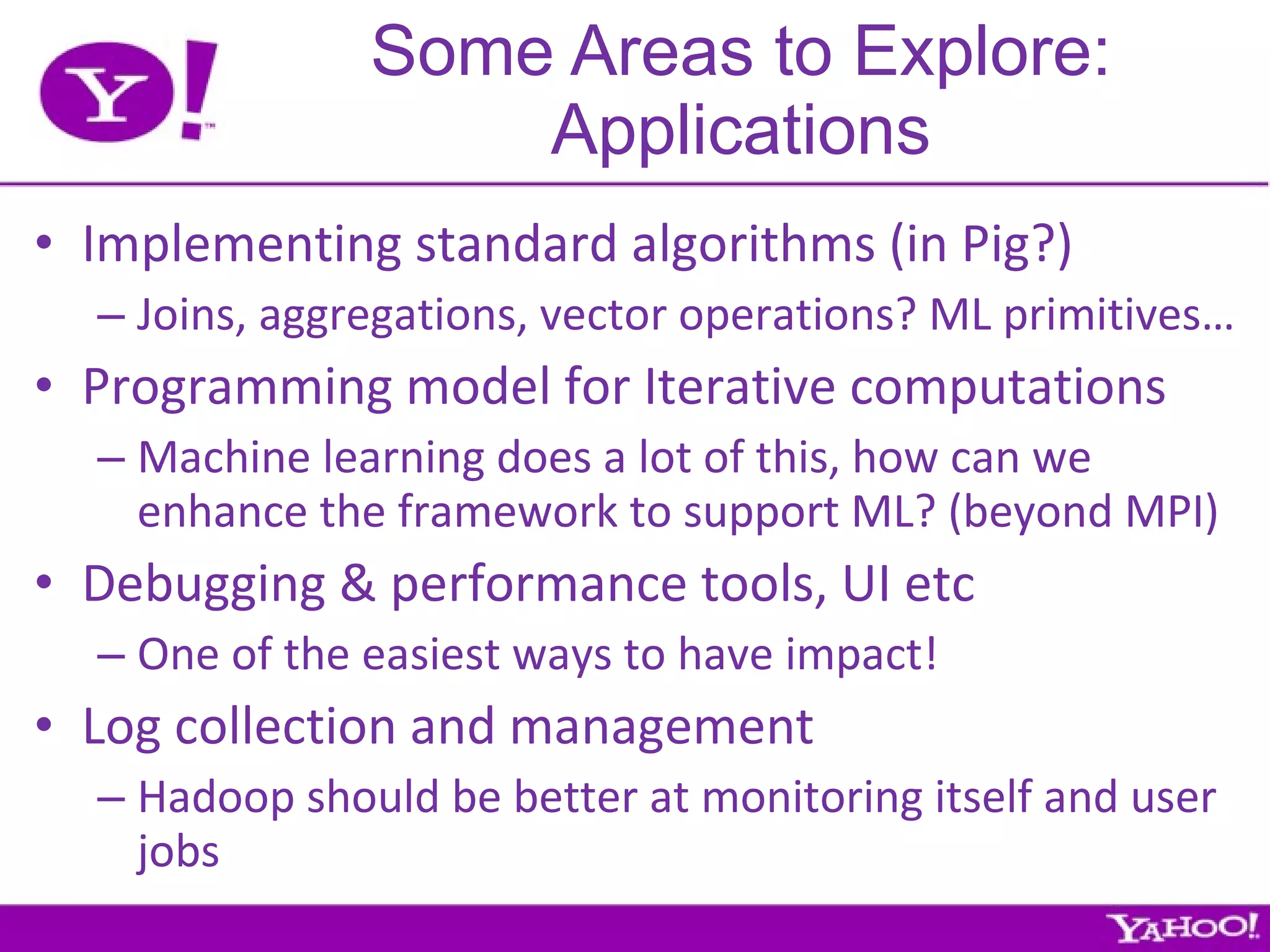Some Areas to Explore: Applications Implementing standard algorithms (in Pig?) Joins, aggregations, vector operations? ML primitives… Programming model for Iterative computations Machine learning does a lot of this, how can we enhance the framework to support ML? (beyond MPI) Debugging & performance tools, UI etc One of the easiest ways to have impact! Log collection and management Hadoop should be better at monitoring itself and user jobs 