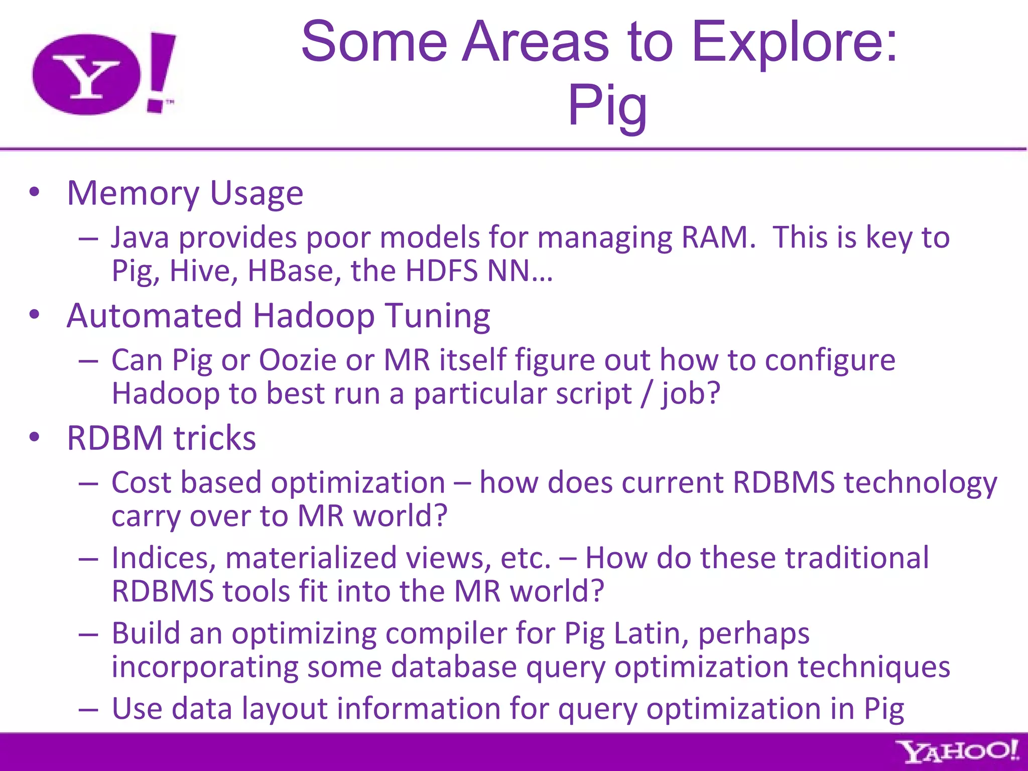 Some Areas to Explore:  Pig Memory Usage Java provides poor models for managing RAM.  This is key to Pig, Hive, HBase, the HDFS NN… Automated Hadoop Tuning Can Pig or Oozie or MR itself figure out how to configure Hadoop to best run a particular script / job? RDBM tricks Cost based optimization – how does current RDBMS technology carry over to MR world? Indices, materialized views, etc. – How do these traditional RDBMS tools fit into the MR world? Build an optimizing compiler for Pig Latin, perhaps incorporating some database query optimization techniques Use data layout information for query optimization in Pig 