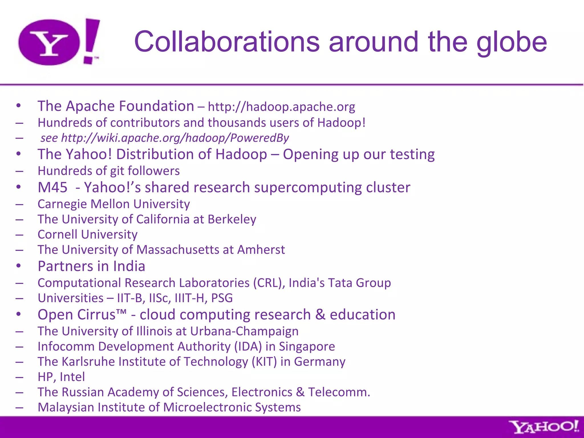Collaborations around the globe The Apache Foundation  – http://hadoop.apache.org Hundreds of contributors and thousands users of Hadoop! see http://wiki.apache.org/hadoop/PoweredBy The Yahoo! Distribution of Hadoop – Opening up our testing Hundreds of git followers M45  - Yahoo!’s shared research supercomputing cluster Carnegie Mellon University The University of California at Berkeley Cornell University The University of Massachusetts at Amherst Partners in India Computational Research Laboratories (CRL), India's Tata Group Universities – IIT-B, IISc, IIIT-H, PSG Open Cirrus™ - cloud computing research & education The University of Illinois at Urbana-Champaign Infocomm Development Authority (IDA) in Singapore The Karlsruhe Institute of Technology (KIT) in Germany HP, Intel  The Russian Academy of Sciences, Electronics & Telecomm.  Malaysian Institute of Microelectronic Systems 