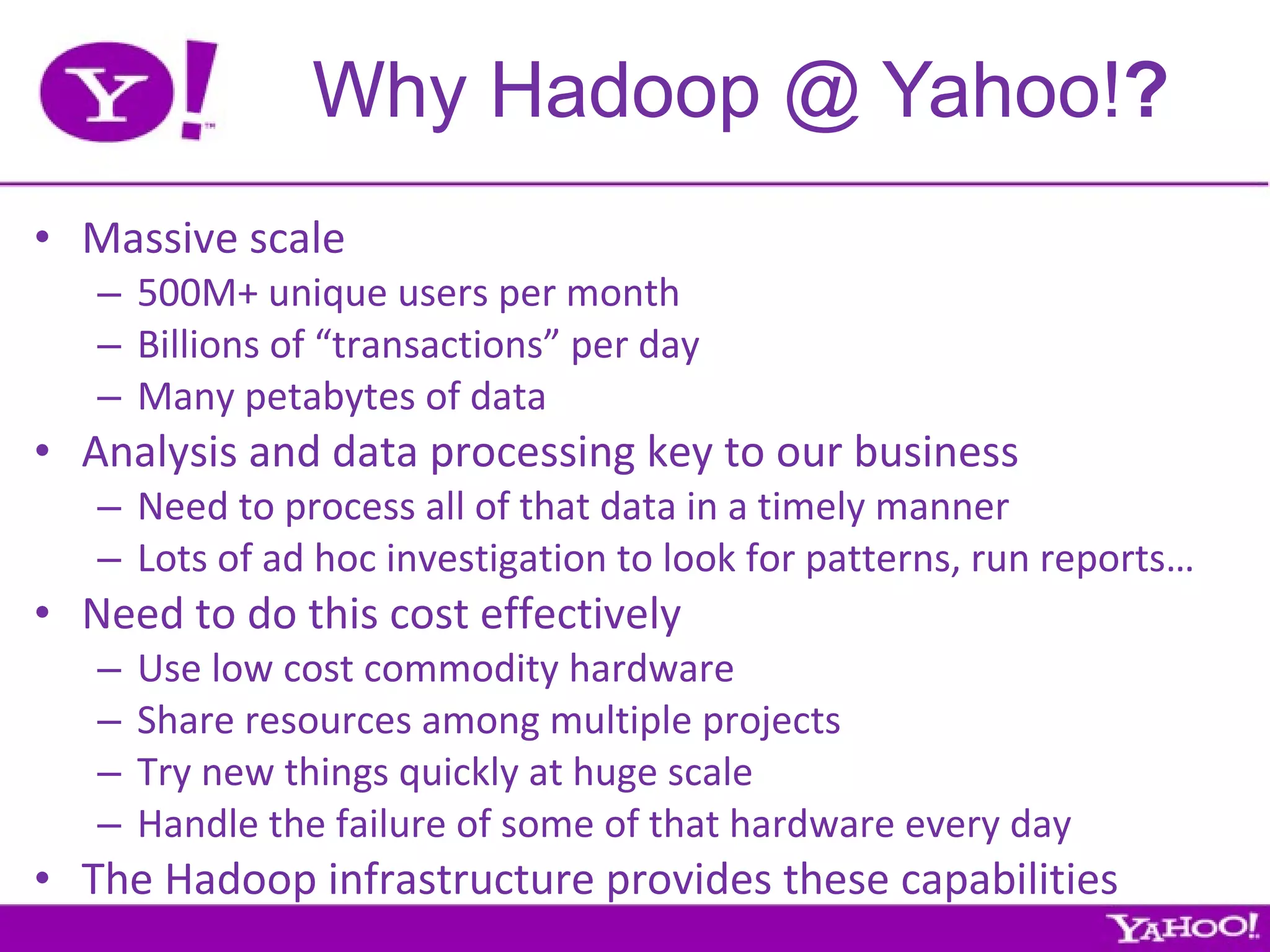 Why Hadoop @ Yahoo! ? Massive scale 500M+ unique users per month Billions of “transactions” per day Many petabytes of data Analysis and data processing key to our business Need to process all of that data in a timely manner Lots of ad hoc investigation to look for patterns, run reports… Need to do this cost effectively Use low cost commodity hardware Share resources among multiple projects Try new things quickly at huge scale Handle the failure of some of that hardware every day The Hadoop infrastructure provides these capabilities 