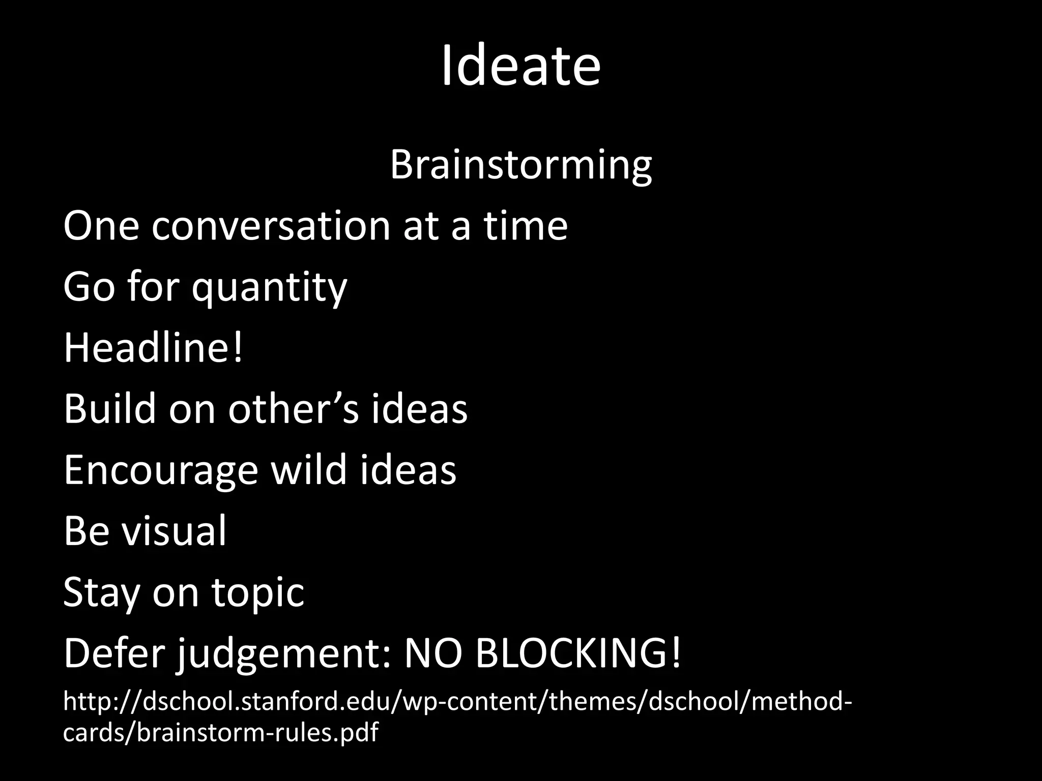 Ideate
Brainstorming
One conversation at a time
Go for quantity
Headline!
Build on other’s ideas
Encourage wild ideas
Be visual
Stay on topic
Defer judgement: NO BLOCKING!
http://dschool.stanford.edu/wp-content/themes/dschool/methodcards/brainstorm-rules.pdf

 