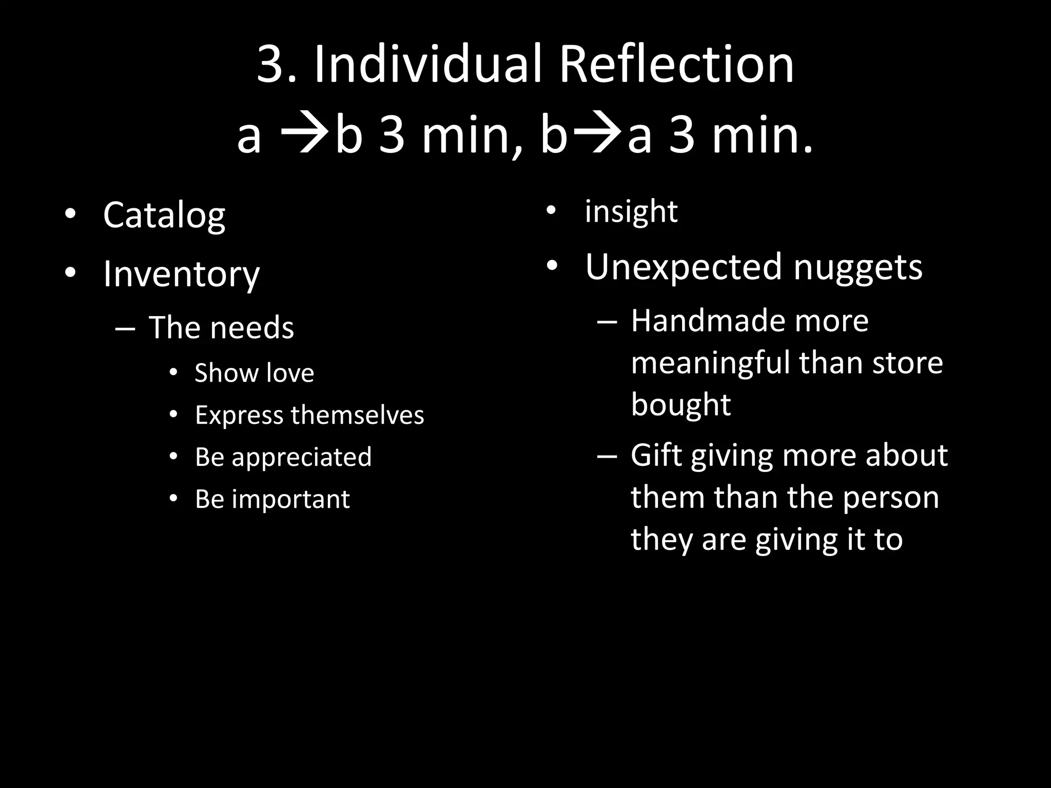 3. Individual Reflection
a b 3 min, ba 3 min.
• Catalog
• Inventory
– The needs
•
•
•
•

Show love
Express themselves
Be appreciated
Be important

• insight

• Unexpected nuggets
– Handmade more
meaningful than store
bought
– Gift giving more about
them than the person
they are giving it to

 