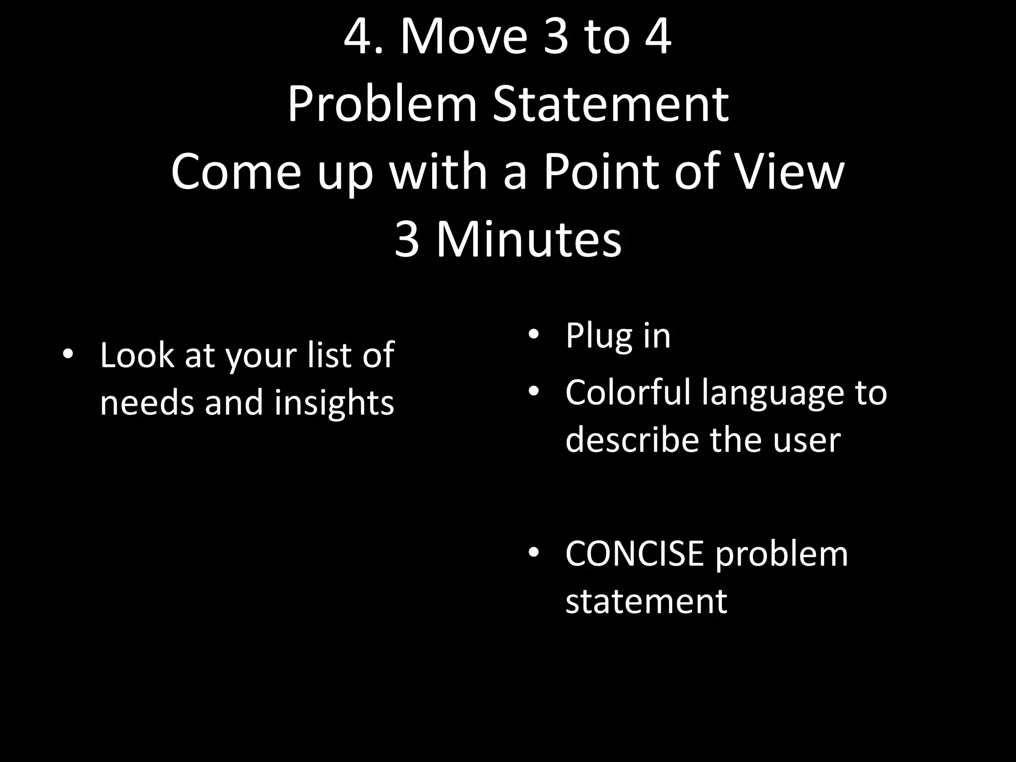 4. Move 3 to 4
Problem Statement
Come up with a Point of View
3 Minutes
• Look at your list of
needs and insights

• Plug in
• Colorful language to
describe the user

• CONCISE problem
statement

 