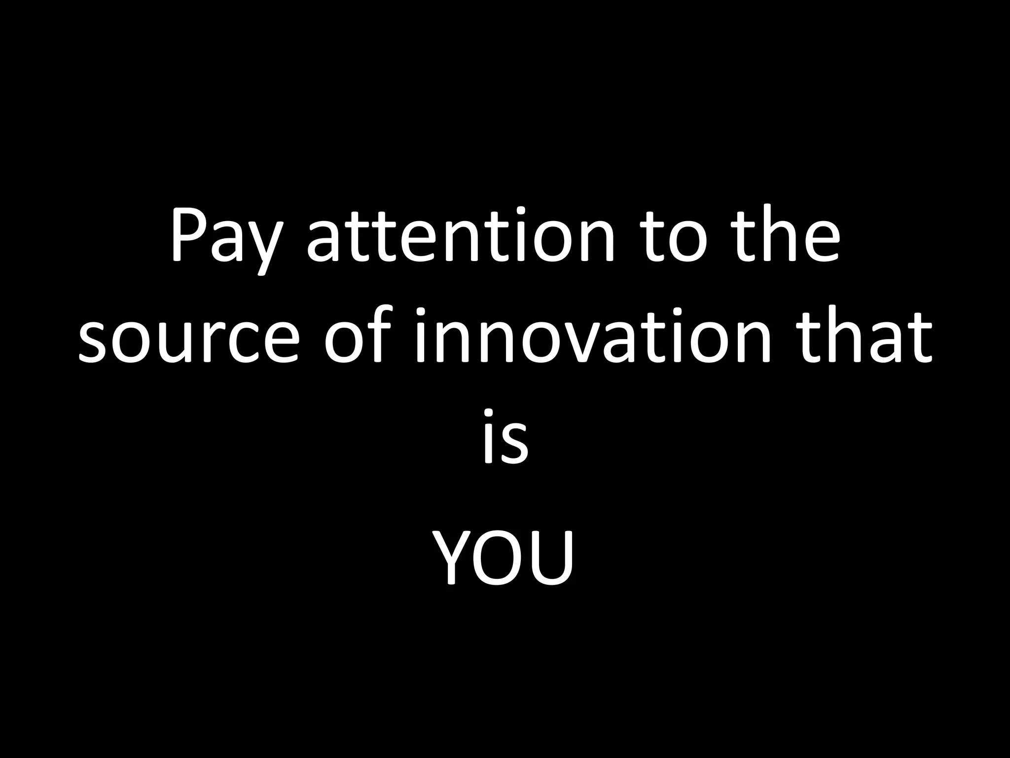 Pay attention to the
source of innovation that
is
YOU

 