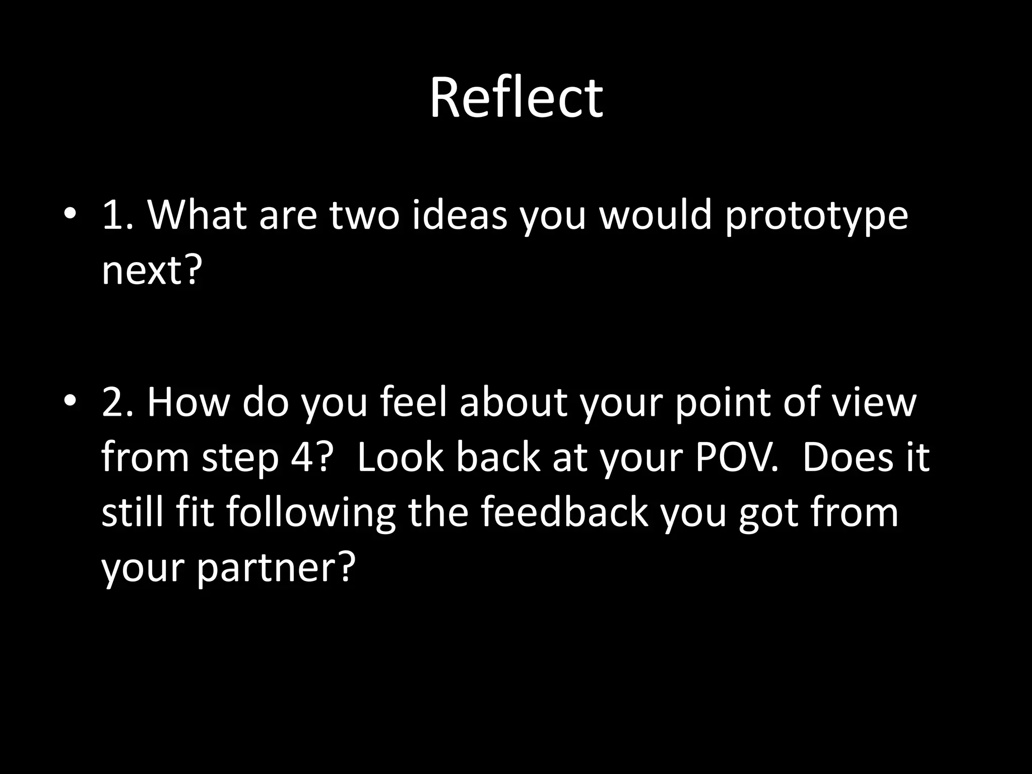 Reflect
• 1. What are two ideas you would prototype
next?
• 2. How do you feel about your point of view
from step 4? Look back at your POV. Does it
still fit following the feedback you got from
your partner?

 
