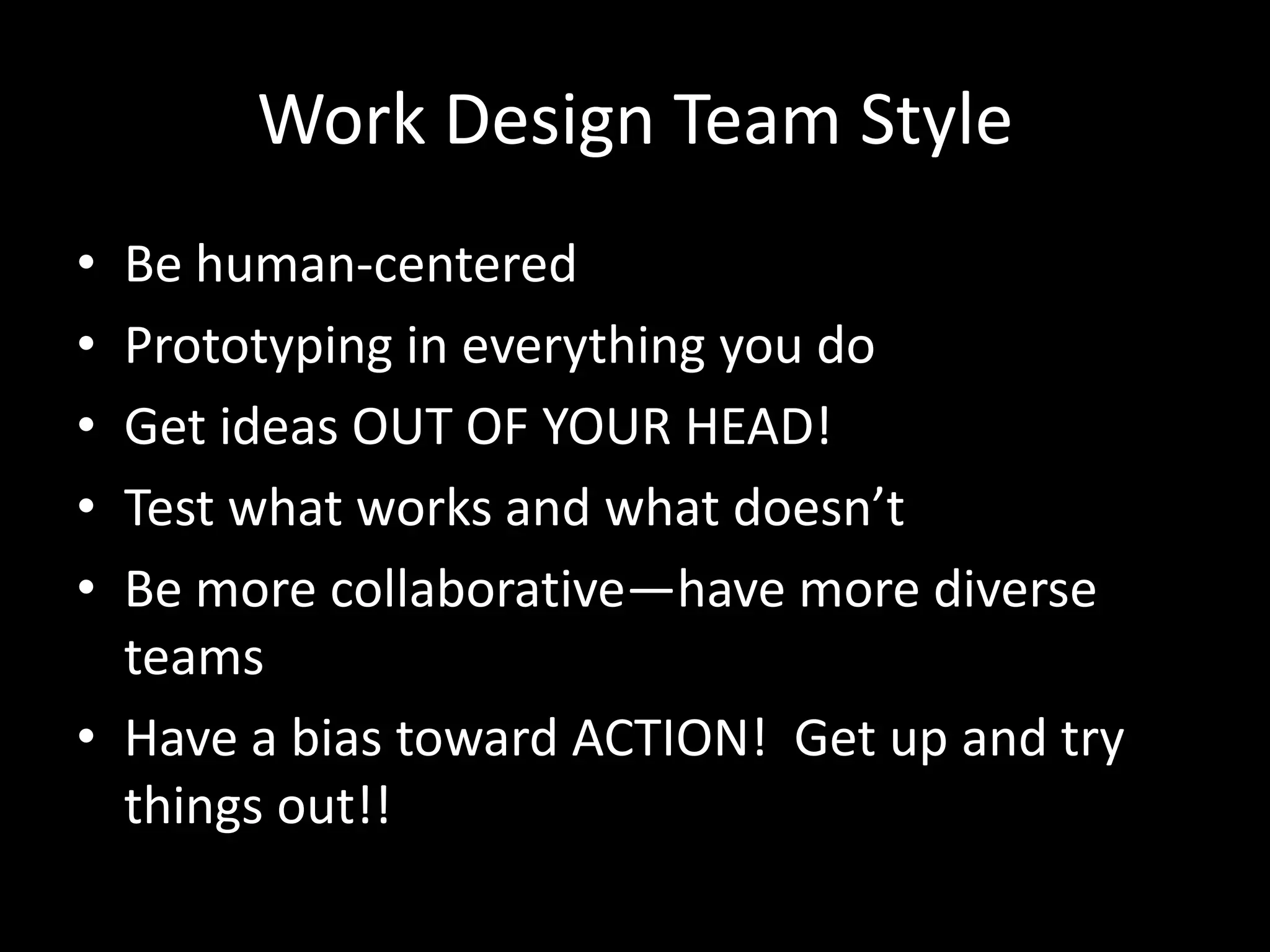 Work Design Team Style
•
•
•
•
•

Be human-centered
Prototyping in everything you do
Get ideas OUT OF YOUR HEAD!
Test what works and what doesn’t
Be more collaborative—have more diverse
teams
• Have a bias toward ACTION! Get up and try
things out!!

 