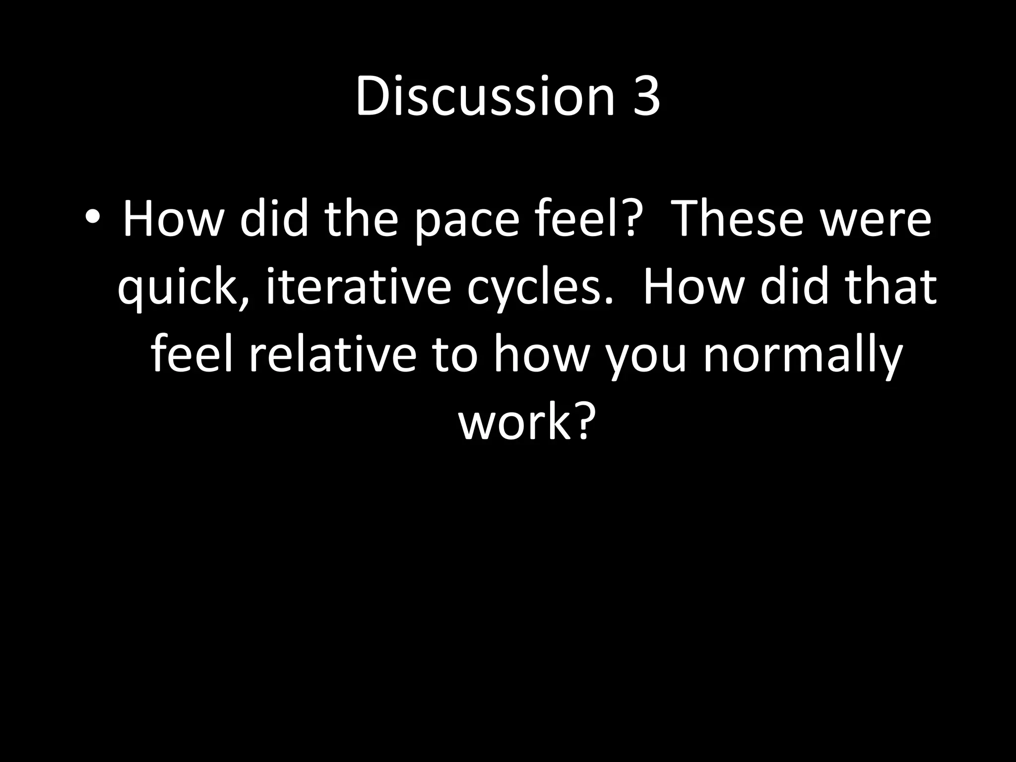 Discussion 3
• How did the pace feel? These were
quick, iterative cycles. How did that
feel relative to how you normally
work?

 