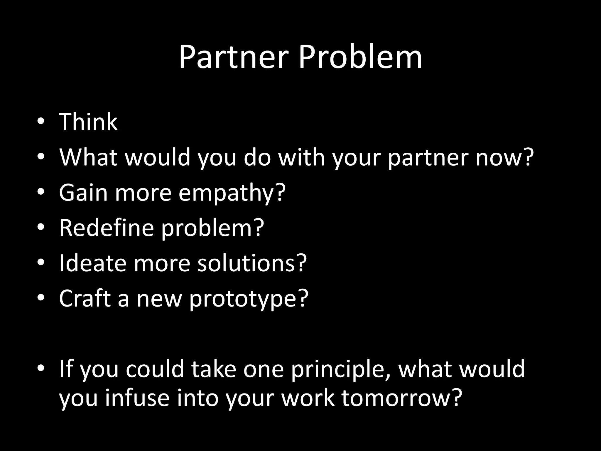 Partner Problem
•
•
•
•
•
•

Think
What would you do with your partner now?
Gain more empathy?
Redefine problem?
Ideate more solutions?
Craft a new prototype?

• If you could take one principle, what would
you infuse into your work tomorrow?

 