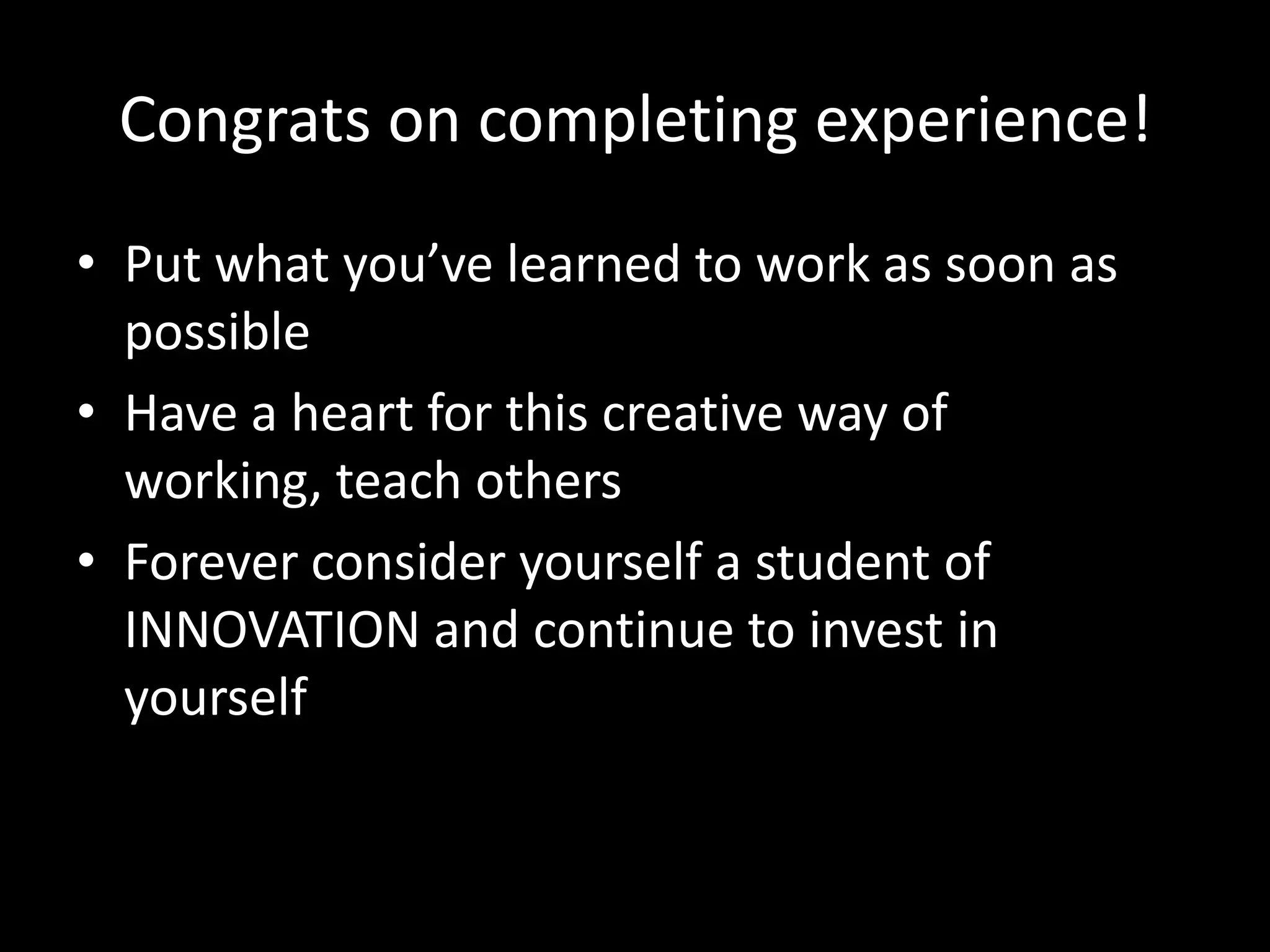Congrats on completing experience!
• Put what you’ve learned to work as soon as
possible
• Have a heart for this creative way of
working, teach others
• Forever consider yourself a student of
INNOVATION and continue to invest in
yourself

 