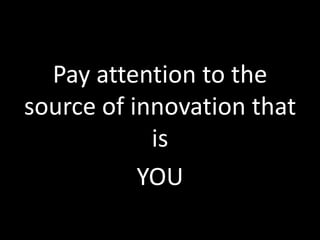 Pay attention to the
source of innovation that
is
YOU

 