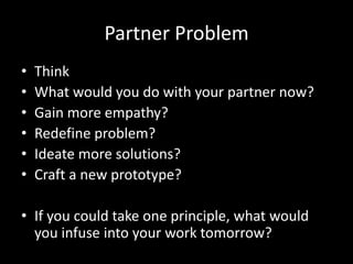 Partner Problem
•
•
•
•
•
•

Think
What would you do with your partner now?
Gain more empathy?
Redefine problem?
Ideate more solutions?
Craft a new prototype?

• If you could take one principle, what would
you infuse into your work tomorrow?

 
