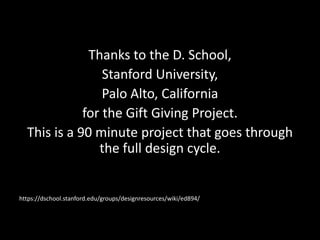 Thanks to the D. School,
Stanford University,
Palo Alto, California
for the Gift Giving Project.
This is a 90 minute project that goes through
the full design cycle.

https://dschool.stanford.edu/groups/designresources/wiki/ed894/

 