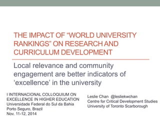 THE IMPACT OF “WORLD UNIVERSITY 
RANKINGS” ON RESEARCH AND 
CURRICULUM DEVELOPMENT 
Local relevance and community 
engagement are better indicators of 
‘excellence’ in the university 
Leslie Chan @lesliekwchan 
Centre for Critical Development Studies 
University of Toronto Scarborough 
I INTERNACIONAL COLLOQUIUM ON 
EXCELLENCE IN HIGHER EDUCATION 
Universidade Federal do Sul da Bahia 
Porto Seguro, Brazil 
Nov. 11-12, 2014 
 