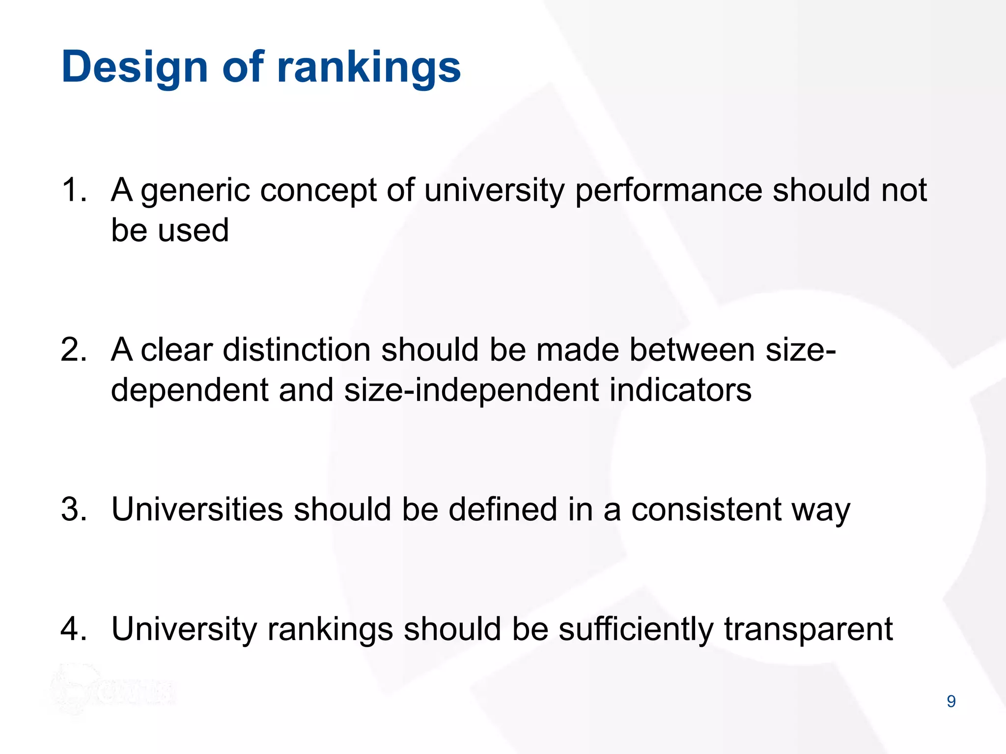Design of rankings
1. A generic concept of university performance should not
be used
2. A clear distinction should be made between size-
dependent and size-independent indicators
3. Universities should be defined in a consistent way
4. University rankings should be sufficiently transparent
9
 