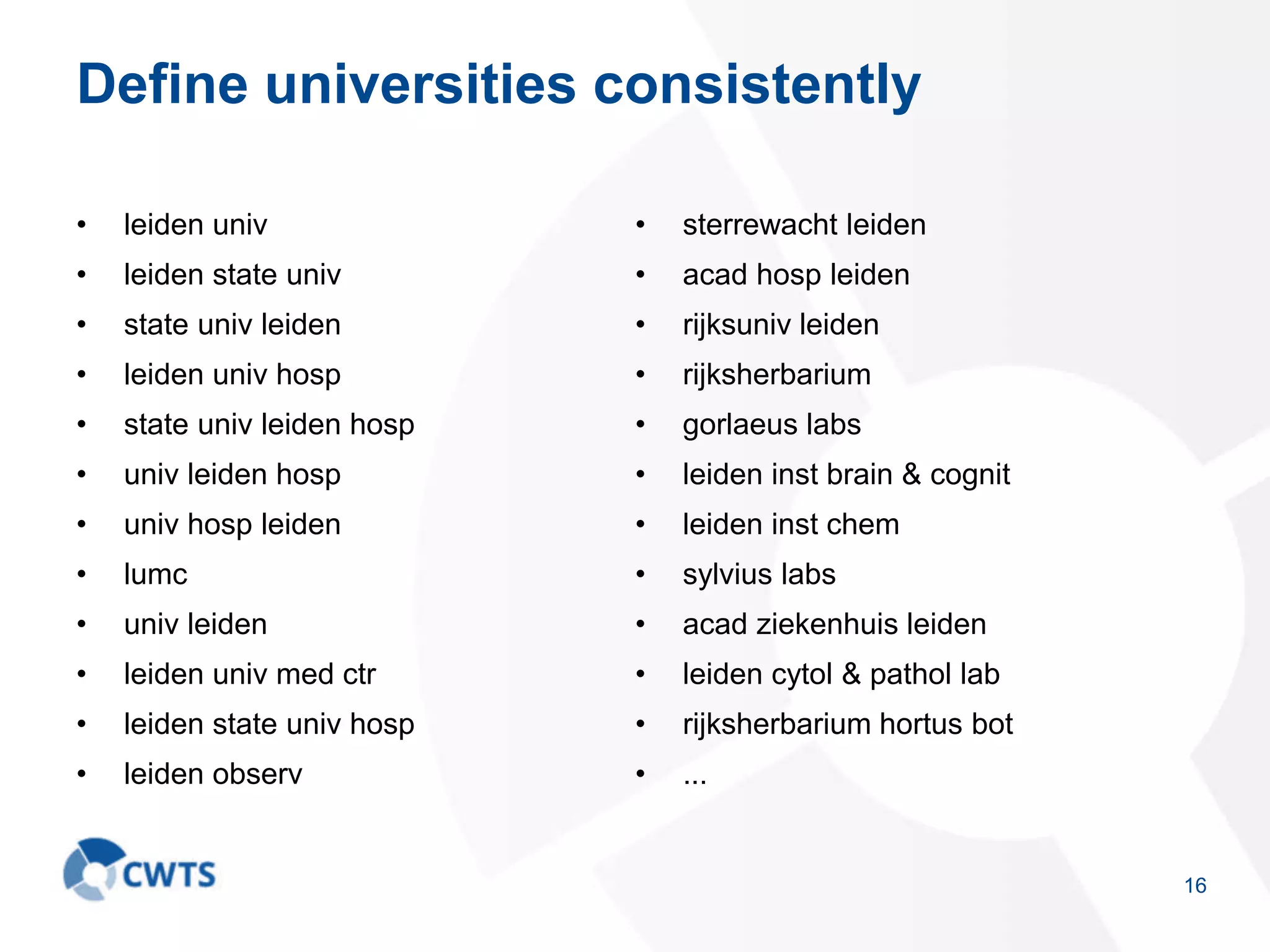 Define universities consistently
• leiden univ
• leiden state univ
• state univ leiden
• leiden univ hosp
• state univ leiden hosp
• univ leiden hosp
• univ hosp leiden
• lumc
• univ leiden
• leiden univ med ctr
• leiden state univ hosp
• leiden observ
• sterrewacht leiden
• acad hosp leiden
• rijksuniv leiden
• rijksherbarium
• gorlaeus labs
• leiden inst brain & cognit
• leiden inst chem
• sylvius labs
• acad ziekenhuis leiden
• leiden cytol & pathol lab
• rijksherbarium hortus bot
• ...
16
 