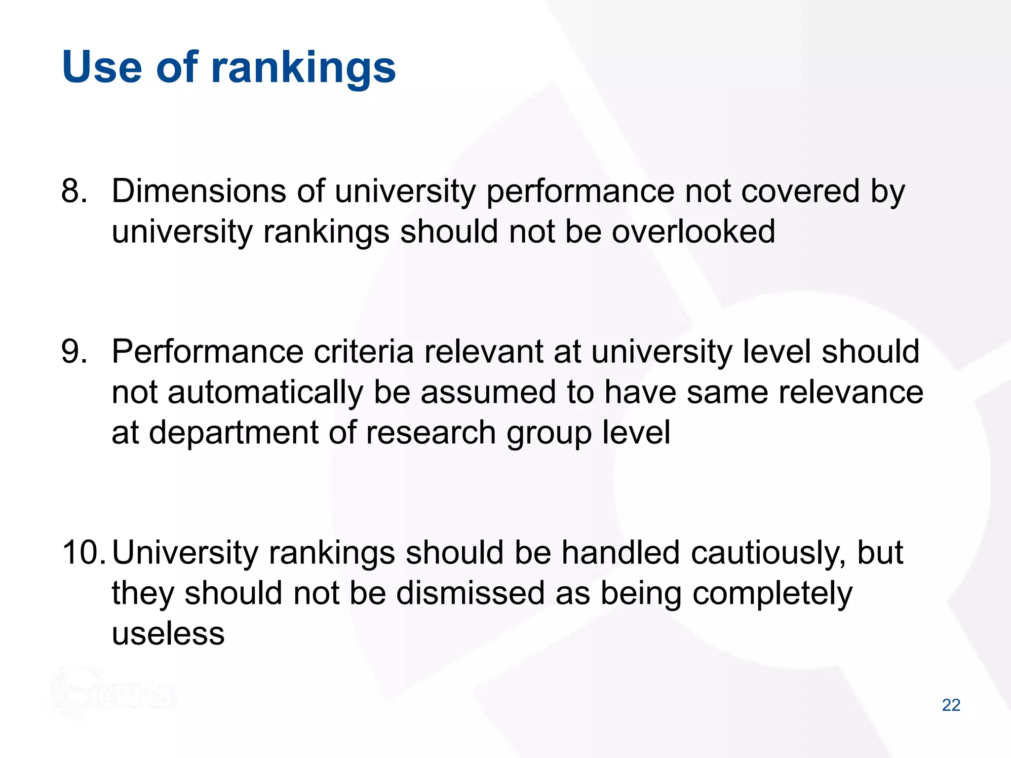 Use of rankings
8. Dimensions of university performance not covered by
university rankings should not be overlooked
9. Performance criteria relevant at university level should
not automatically be assumed to have same relevance
at department of research group level
10.University rankings should be handled cautiously, but
they should not be dismissed as being completely
useless
22
 