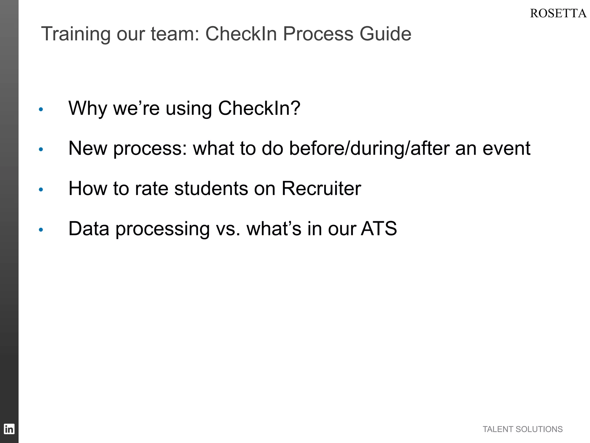 Training our team: CheckIn Process Guide

• 

Why we’re using CheckIn?

• 

New process: what to do before/during/after an event

• 

How to rate students on Recruiter

• 

Data processing vs. what’s in our ATS

TALENT SOLUTIONS

 
