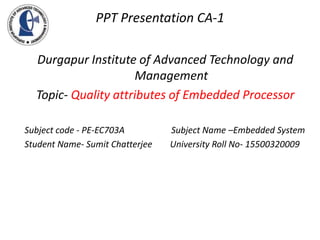PPT Presentation CA-1
Durgapur Institute of Advanced Technology and
Management
Topic- Quality attributes of Embedded Processor
Subject code - PE-EC703A Subject Name –Embedded System
Student Name- Sumit Chatterjee University Roll No- 15500320009
 