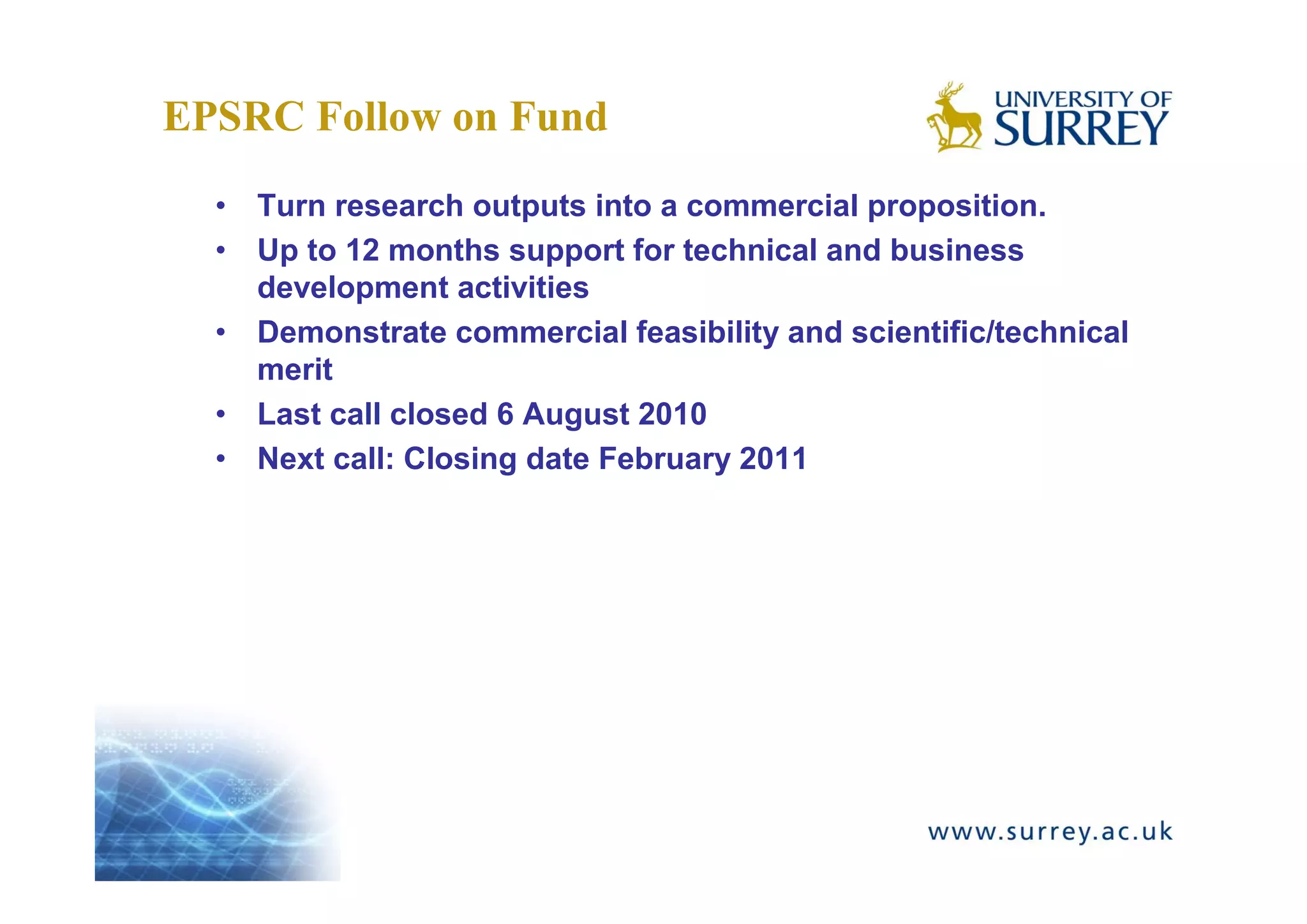 EPSRC Follow on Fund
  • Turn research outputs into a commercial proposition.
  • Up to 12 months support for technical and business
    development activities
  • Demonstrate commercial feasibility and scientific/technical
    merit
  • Last call closed 6 August 2010
  • Next call: Closing date February 2011
 
