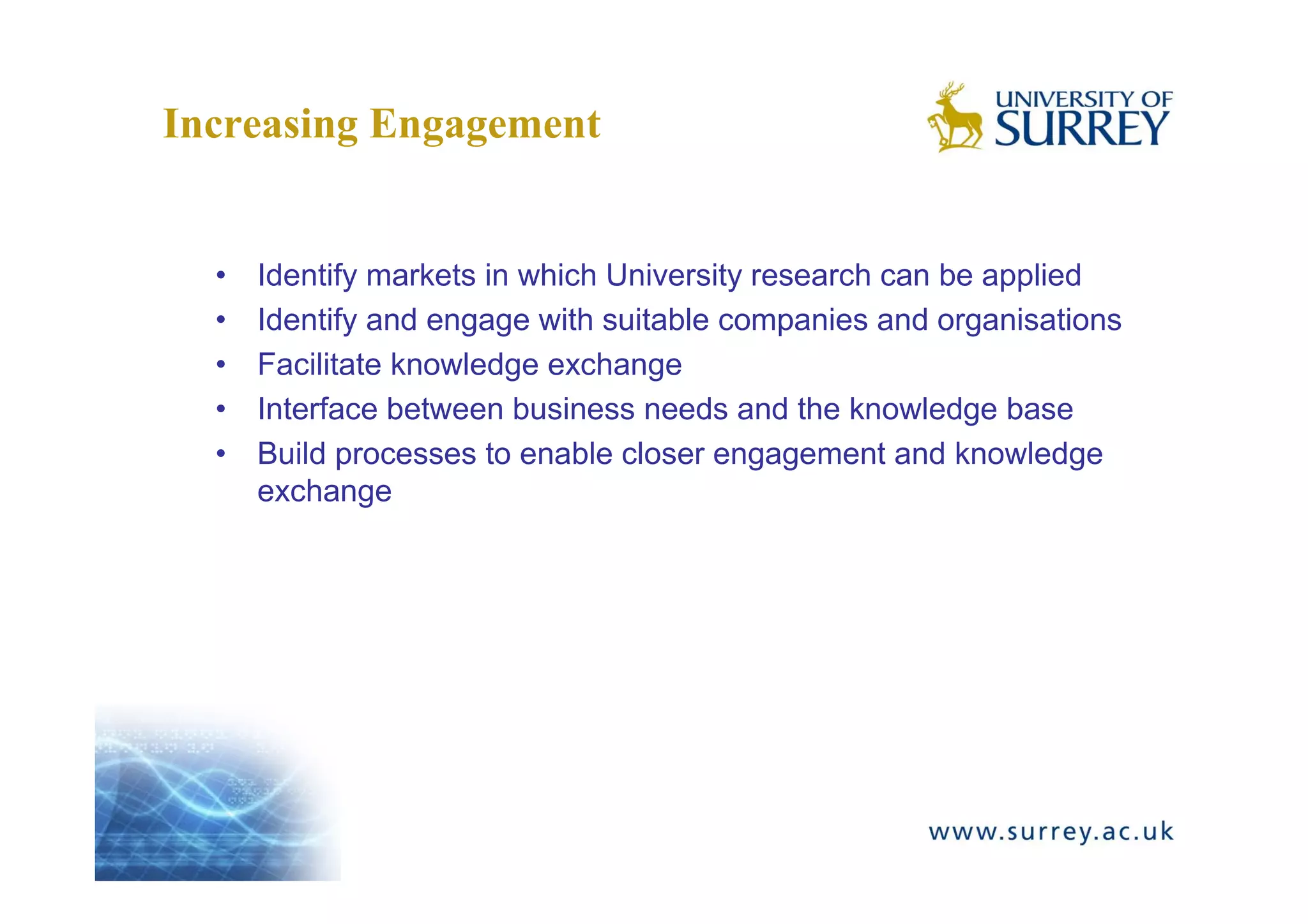 Increasing Engagement


  •   Identify markets in which University research can be applied
  •   Identify and engage with suitable companies and organisations
  •   Facilitate knowledge exchange
  •   Interface between business needs and the knowledge base
  •   Build processes to enable closer engagement and knowledge
      exchange
 