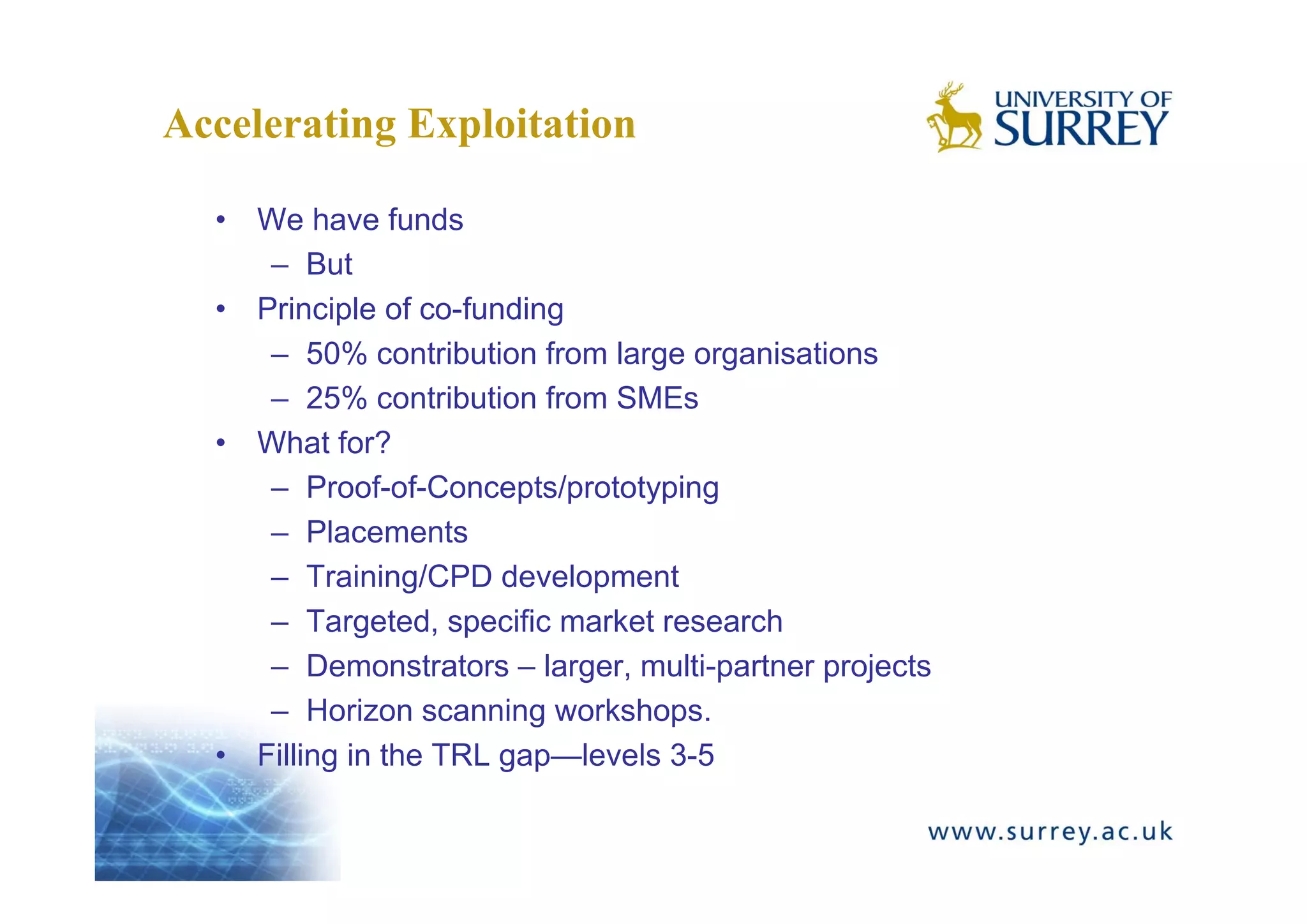 Accelerating Exploitation

  • We have funds
     – But
  • Principle of co-funding
     – 50% contribution from large organisations
     – 25% contribution from SMEs
  • What for?
     – Proof-of-Concepts/prototyping
     – Placements
     – Training/CPD development
     – Targeted, specific market research
     – Demonstrators – larger, multi-partner projects
     – Horizon scanning workshops.
  • Filling in the TRL gap—levels 3-5
 