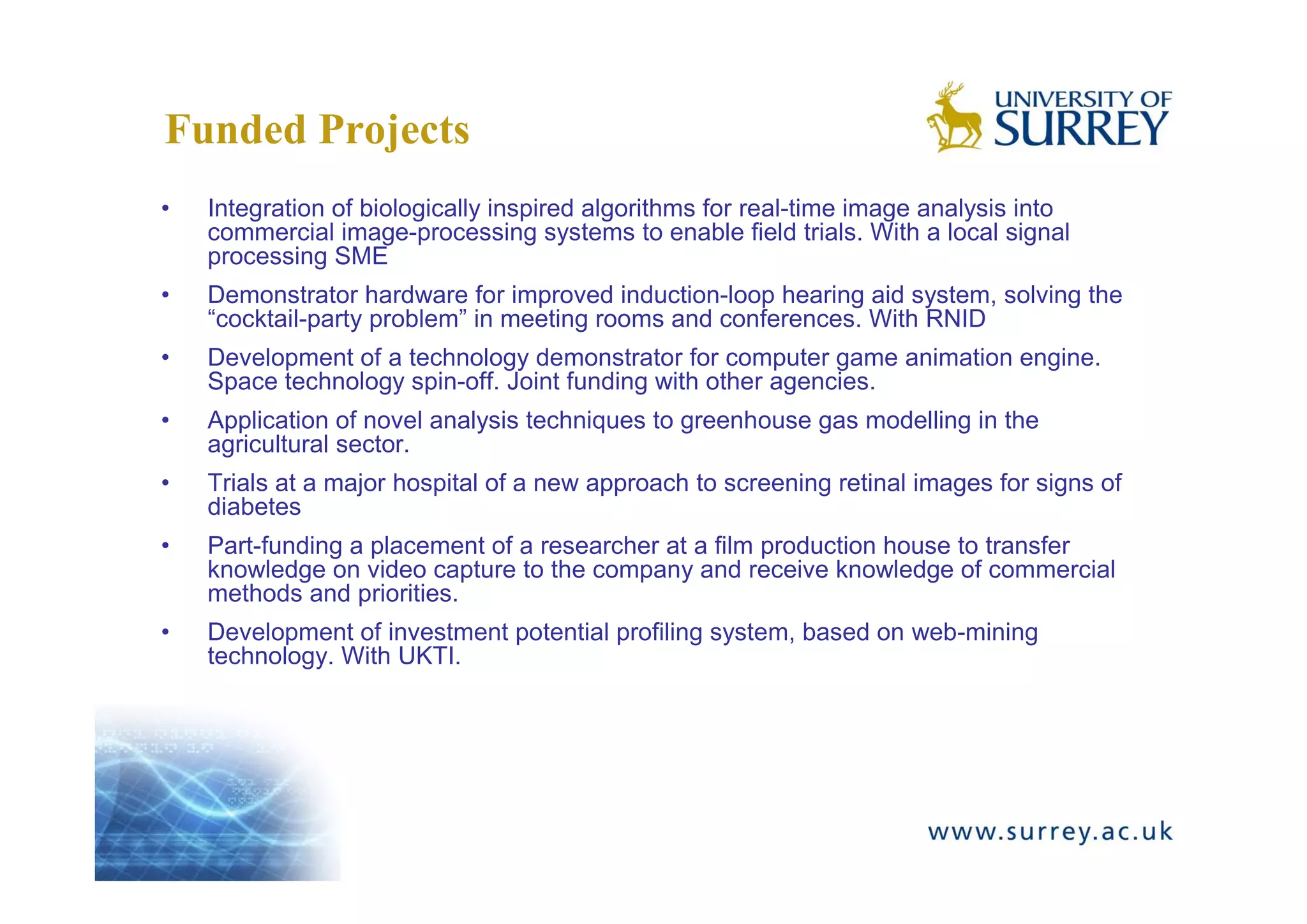 Funded Projects
•   Integration of biologically inspired algorithms for real-time image analysis into
    commercial image-processing systems to enable field trials. With a local signal
    processing SME
•   Demonstrator hardware for improved induction-loop hearing aid system, solving the
    “cocktail-party problem” in meeting rooms and conferences. With RNID
•   Development of a technology demonstrator for computer game animation engine.
    Space technology spin-off. Joint funding with other agencies.
•   Application of novel analysis techniques to greenhouse gas modelling in the
    agricultural sector.
•   Trials at a major hospital of a new approach to screening retinal images for signs of
    diabetes
•   Part-funding a placement of a researcher at a film production house to transfer
    knowledge on video capture to the company and receive knowledge of commercial
    methods and priorities.
•   Development of investment potential profiling system, based on web-mining
    technology. With UKTI.
 